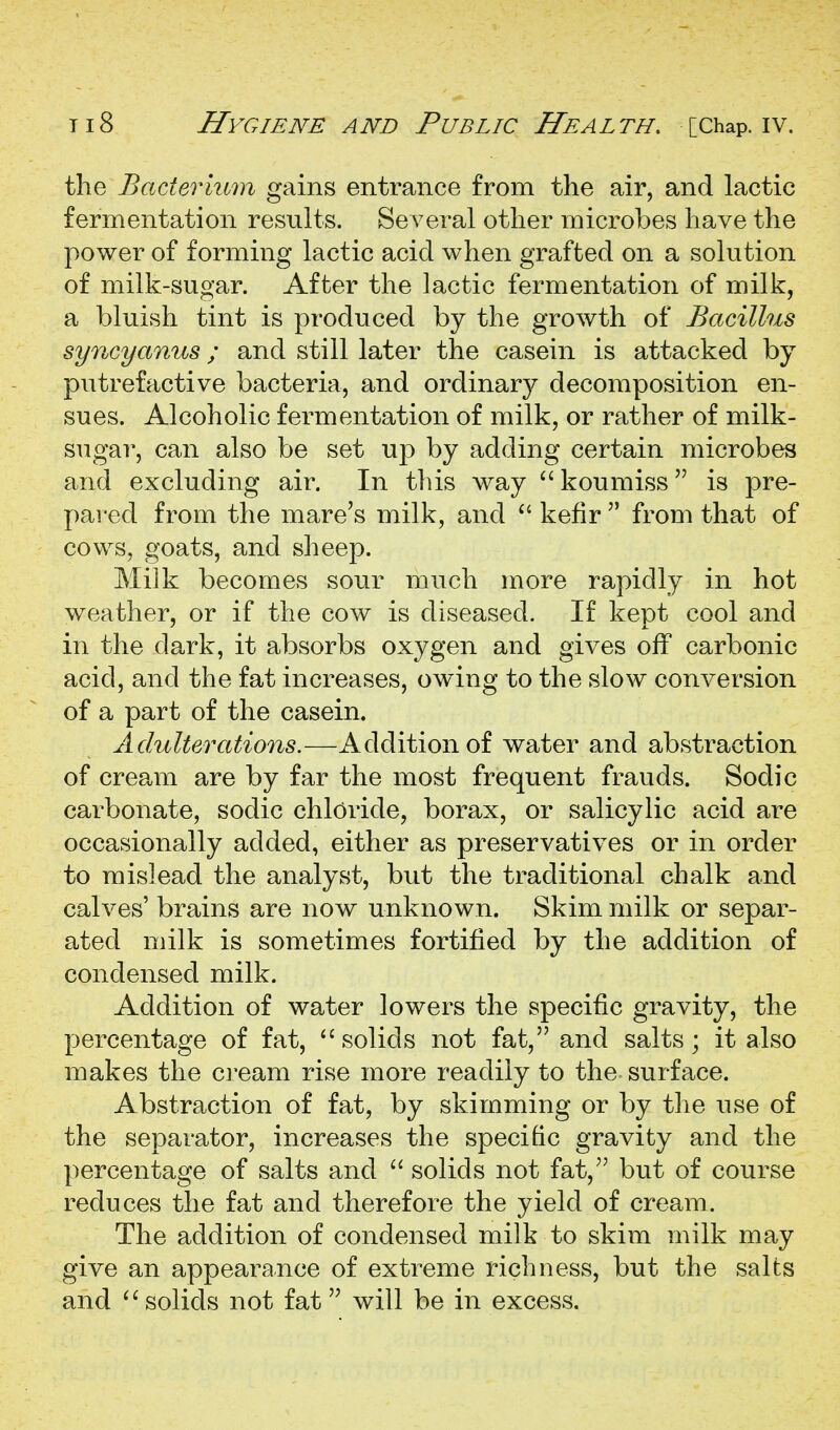 the Bacteriu7n gains entrance from the air, and lactic fermentation results. Several other microbes have the power of forming lactic acid when grafted on a solution of milk-sugar. After the lactic fermentation of milk, a bluish tint is produced by the growth of Bacillus syncyanus; and still later the casein is attacked by putrefactive bacteria, and ordinary decomposition en- sues. Alcoholic fermentation of milk, or rather of milk- sugar, can also be set up by adding certain microbes and excluding air. In this way  koumiss is pre- pared from the mare's milk, and  kefir  from that of cows, goats, and sheep. Miik becomes sour much more rapidly in hot weather, or if the cow is diseased. If kept cool and in the dark, it absorbs oxygen and gives off carbonic acid, and the fat increases, owing to the slow conversion of a part of the casein. Adulterations.—Addition of water and abstraction of cream are by far the most frequent frauds. Sodic carbonate, sodic chloride, borax, or salicylic acid are occasionally added, either as preservatives or in order to mislead the analyst, but the traditional chalk and calves' brains are now unknown. Skim milk or separ- ated milk is sometimes fortified by the addition of condensed milk. Addition of water lowers the specific gravity, the percentage of fat, ''solids not fat, and salts; it also makes the cream rise more readily to the surface. Abstraction of fat, by skimming or by the use of the separator, increases the specific gravity and the percentage of salts and  solids not fat, but of course reduces the fat and therefore the yield of cream. The addition of condensed milk to skim milk may give an appearance of extreme richness, but the salts and solids not fat will be in excess.