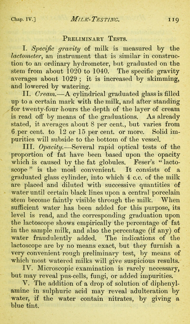 Preliminary Tests. I. Specific gravity of milk is measured by the lactometer^ an instrument that is similar in construc- tion to an ordinary hydrometer, but graduated on the stem from about 1020 to 1040. The specific gravity averages about 1029 ; it is increased by skimming, and lowered by watering. II. Cream.—A cylindrical graduated glass is filled up to a certain mark with the milk, and after standing for twenty-four hours the depth of the layer of cream is read off by means of the graduations. As already stated, it averages about 8 per cent., but varies from 6 per cent, to 12 or 15 per cent, or more. Solid im- purities will subside to the bottom of the vessel. III. Opacity,—Several rapid optical tests of the proportion of fat have been based upon the opacity which is caused by the fat globules. Feser's  lacto- scope is the most convenient. It consists of a graduated glass cylinder, into which 4 c.c. of the milk are placed and diluted with successive quantities of water until certain black lines upon a central porcelain stem become faintly visible through the milk. When sufficient water has been added for this purpose, its level is read, and the corresponding graduation upon the lactoscope shows empirically the percentage of fat in the sample milk, and also the percentage (if any) of water fraudulently added. The indications of the lactoscope are by no means exact, but they furnish a very convenient rough preliminary test, by means of wdiich most watered milks will give suspicious results. lY. Microscopic examination is rarely necessary, but may reveal pus-cells, fungi, or added impurities. V. The addition of a drop of solution of diphenyl- amine in sul]3huric acid may reveal adulteration by water, if the water contain nitrates, by giving a blue tint.