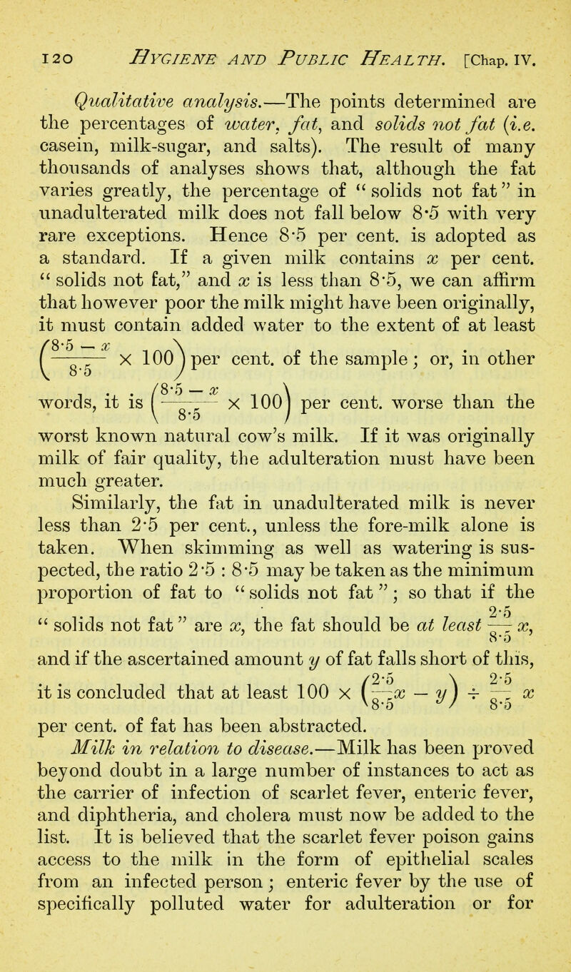 Qualitative analysis,—The points determined are the percentages of water^ fat, and solids not fat {i.e. casein, milk-sugar, and salts). The result of many thousands of analyses shows that, although the fat varies greatly, the percentage of  solids not fat in unadulterated milk does not fall below 8*5 with very rare exceptions. Hence 8*5 per cent, is adopted as a standard. If a given milk contains x per cent. solids not fat, and x is less than 8-5, we can affirm that however poor the milk might have been originally, it must contain added water to the extent of at least X 100^ per cent, of the sample; or, in other words, it is ( x lOOj per cent, worse than the worst known natural cow's milk. If it was originally milk of fair quality, the adulteration must have been much greater. Similarly, the fat in unadulterated milk is never less than 2*5 per cent., unless the fore-milk alone is taken. When skimming as well as watering is sus- pected, the ratio 2*5 : 8*5 may be taken as the minimum proportion of fat to  solids not fat; so that if the 2-5 solids not fat'' are x^ the fat should be at least ~— x, and if the ascertained amount y of fat falls short of this, /2-5 \ 2-5 it is concluded that at least 100 x (— 2/ / ^ ^ per cent, of fat has been abstracted. Milk in relation to disease.—Milk has been proved beyond doubt in a large number of instances to act as the carrier of infection of scarlet fever, enteric fever, and diphtheria, and cholera must now be added to the list. It is believed that the scarlet fever poison gains access to the milk in the form of epithelial scales from an infected person; enteric fever by the use of specifically polluted water for adulteration or for