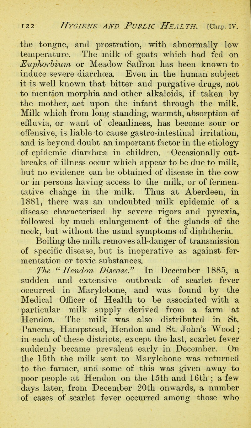 tlie tongue, and prostration, with abnormally low temperature. The milk of goats which had fed on Euphorhium or Meadow Saffron has been known to induce severe diarrhoea. Even in the human subject it is well known that bitter and purgative drugs, not to mention morphia and other alkaloids, if taken by the mother, act upon the infant through the milk. Milk which from long standing, warmth, absorption of effluvia, or want of cleanliness, has become sour or offensive, is liable to cause gastro-intestinal irritation, and is beyond doubt an important factor in the etiology of epidemic diarrhoea in children. Occasionally out- breaks of illness occur which appear to be due to milk, but no evidence can be obtained of disease in the cow or in persons having access to the milk, or of fermen- tative change in the milk. Thus at Aberdeen, in 1881, there was an undoubted milk epidemic of a disease characterised by severe rigors and pyrexia, followed by much enlargement of the glands of the neck, but without the usual symptoms of diphtheria. Boiling the milk removes all-danger of transmission of specific disease, but is inoperative as against fer- mentation or toxic substances. The Hendon Disease.^^ In December 1885, a sudden and extensive outbreak of scarlet fever occurred in Marylebone, and was found by the Medical Officer of Health to be associated with a particular milk supply derived from a farm at Hendon. The milk was also distributed in St. Pancras, Hampstead, Hendon and St. John's Wood; in each of these districts, except the last, scarlet fever suddenly became prevalent early in December. On the 15th the milk sent to Marylebone was returned to the farmer, and some of this was given away to poor people at Hendon on the 15th and 16th ; a few days later, from December 20th onwards, a number of cases of scarlet fever occurred among those who