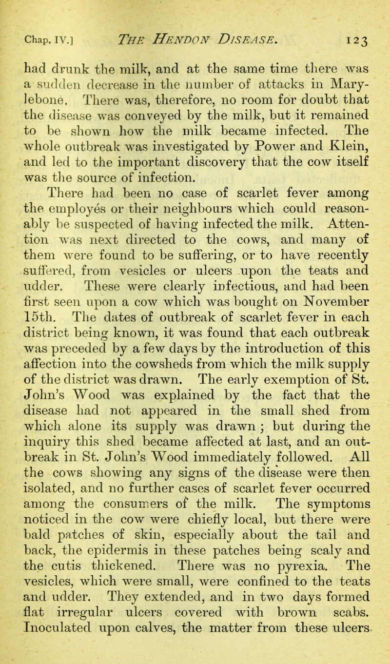 had drunk the milk, and at the same time there was a siulde]! decrease in the number of attacks in Mary- lebone. There was, therefore, no room for doubt that the disease was conveyed by the milk, but it remained to be shown how the milk became infected. The whole outbreak was investigated by Power and Klein, and led to the important discovery that the cow itself was tlie source of infection. There had been no case of scarlet fever among the employes or their neighbours which could reason- ably be suspected of having infected the milk. Atten- tion was next directed to the cows, and many of them were found to be suffering, or to have recently suffered, from vesicles or ulcers upon the teats and udder. These were clearly infectious, and had been first seen upon a cow which was bought on November 15th. The dates of outbreak of scarlet fever in each district being known, it was found that each outbreak was preceded by a few days by the introduction of this affection into the cowsheds from which the milk supply of the district was drawn. The early exemption of St. John's Wood was explained by the fact that the disease had not appeared in the small shed from which alone its supply was drawn ; but during the inquiry this shed became affected at last, and an out- break in St. John's Wood immediately followed. All the cows showing any signs of the disease were then isolated, and no further cases of scarlet fever occurred among the consumers of the milk. The symptoms noticed in the cow were chiefly local, but there were bald patches of skin, especially about the tail and back, the epidermis in these patches being scaly and the cutis thickened. There was no pyrexia. The vesicles, which were small, were confined to the teats and udder. They extended, and in two days formed flat irregular ulcers covered with brown scabs. Inoculated upon calves, the matter from these ulcers