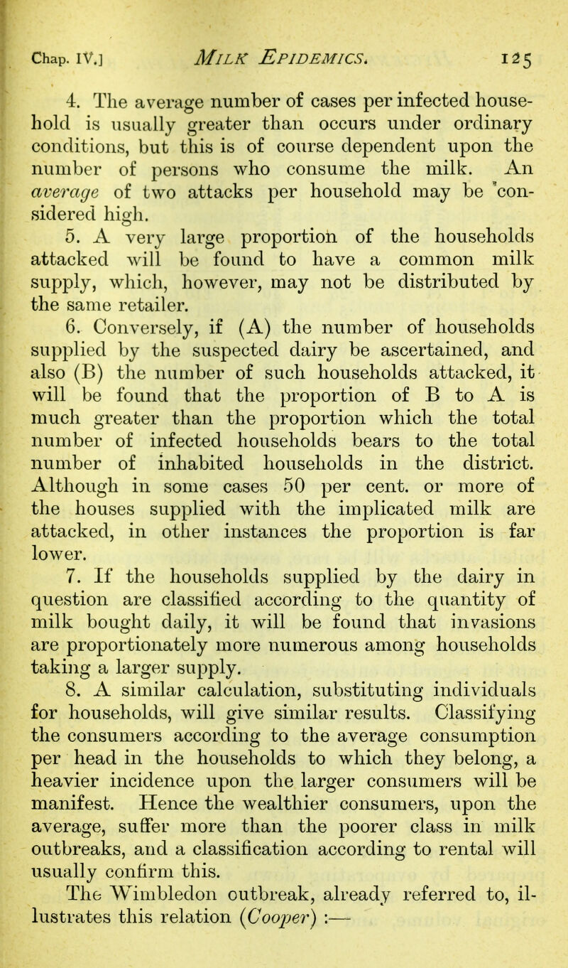 4. The average number of cases per infected house- hold is usually greater than occurs under ordinary- conditions, but this is of course dependent upon the number of persons who consume the milk. An average of two attacks per household may be 'con- sidered high. 5. A very large proportion of the households attacked will be found to have a common milk supply, which, however, may not be distributed by the same retailer. 6. Conversely, if (A) the number of households supplied by the suspected dairy be ascertained, and also (B) the number of such households attacked, it will be found that the proportion of B to A is much greater than the proportion which the total number of infected households bears to the total number of inhabited households in the district. Although in some cases 50 per cent, or more of the houses supplied with the implicated milk are attacked, in other instances the proportion is far lower. 7. If the households supplied by the dairy in question are classified according to the quantity of milk bought daily, it will be found that invasions are proportionately more numerous among households taking a larger supply. 8. A similar calculation, substituting individuals for households, will give similar results. Classifying the consumers according to the average consumption per head in the households to which they belong, a heavier incidence upon the larger consumers will be manifest. Hence the wealthier consumers, upon the average, suffer more than the poorer class in milk outbreaks, and a classification according to rental will usually confirm this. The Wimbledon outbreak, already referred to, il- lustrates this relation (Cooper) :—