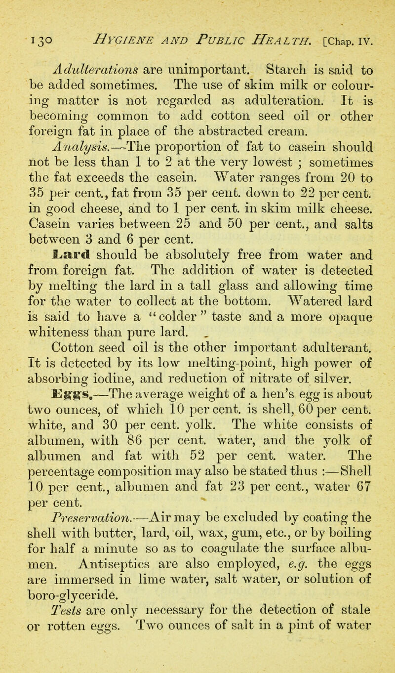 Adulterations are unimportant. Starch is said to be added sometimes. The use of skim milk or colour- ing matter is not regarded as adulteration. It is becoming common to add cotton seed oil or other foreign fat in place of the abstracted cream. Analysis.—The proportion of fat to casein should not be less than 1 to 2 at the very lowest ; sometimes the fat exceeds the casein. Water ranges from 20 to 35 per cent., fat from 35 per cent, down to 22 per cent, in good cheese, and to 1 per cent, in skim milk cheese. Casein varies between 25 and 50 per cent., and salts between 3 and 6 per cent. liard should be absolutely free from water and from foreign fat. The addition of water is detected by melting the lard in a tall glass and allowing time for the water to collect at the bottom. Watered lard is said to have a colder'' taste and a more opaque whiteness than pure lard. , Cotton seed oil is the other important adulterant. It is detected by its low melting-point, high power of absorbing iodine, and reduction of nitrate of silver. E—The average weight of a hen^s egg is about two ounces, of which 10 percent, is shell, 60per cent, white, and 30 per cent. yolk. The white consists of albumen, with 86 per cent, water, and the yolk of albumen and fat with 52 per cent, water. The percentage composition may also be stated thus :—Shell 10 per cent., albumen and fat 23 per cent., water 67 per cent. Preservation.—Air may be excluded by coating the shell with butter, lard, oil, wax, gum, etc., or by boiling for half a minute so as to coagulate the surface albu- men. Antiseptics are also employed, e.g. the eggs are immersed in lime water, salt water, or solution of boro-glyceride. Tests are only necessary for the detection of stale or rotten eggs. Two ounces of salt in a pint of water