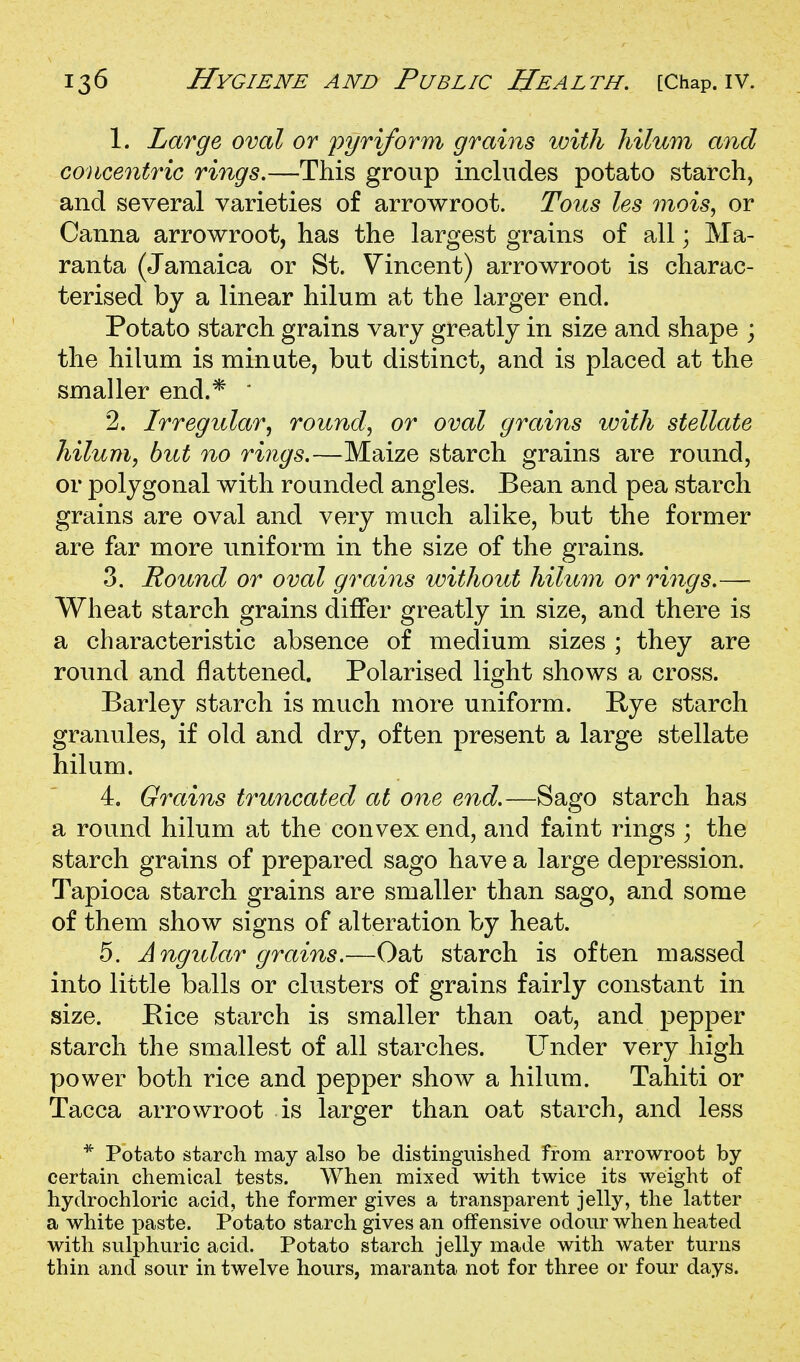 1. Large oval or pyriform grains with hilum and co}icentriG rings.—This group includes potato starch, and several varieties of arrowroot. Tous les inois, or Canna arrowroot, has the largest grains of all; Ma- ranta (Jamaica or St. Vincent) arrowroot is charac- terised by a linear hilum at the larger end. Potato starch grains vary greatly in size and shape ; the hilum is minute, but distinct, and is placed at the smaller end.* ' 2. Irregular^ rounds or oval grains with stellate hilum, but no rings.—Maize starch grains are round, or polygonal with rounded angles. Bean and pea starch grains are oval and very much alike, but the former are far more uniform in the size of the grains. 3. Round or oval grains without hilum or rings.— Wheat starch grains differ greatly in size, and there is a characteristic absence of medium sizes ; they are round and flattened. Polarised light shows a cross. Barley starch is much more uniform. Pye starch granules, if old and dry, often present a large stellate hilum. 4. Grains truncated at one end.—Sago starch has a round hilum at the convex end, and faint rings ; the starch grains of prepared sago have a large depression. Tapioca starch grains are smaller than sago, and some of them show signs of alteration by heat. 5. Angular grains.—Oat starch is often massed into little balls or clusters of grains fairly constant in size. Pice starch is smaller than oat, and pepper starch the smallest of all starches. Under very high power both rice and pepper show a hilum. Tahiti or Tacca arrowroot is larger than oat starch, and less * Potato starch may also be distinguished from arrowroot by certain chemical tests. When mixed with twice its weight of hydrochloric acid, the former gives a transparent jelly, the latter a white paste. Potato starch gives an offensive odour when heated with sulphuric acid. Potato starch jelly made with water turns thin and sour in twelve hours, maranta not for three or four days.