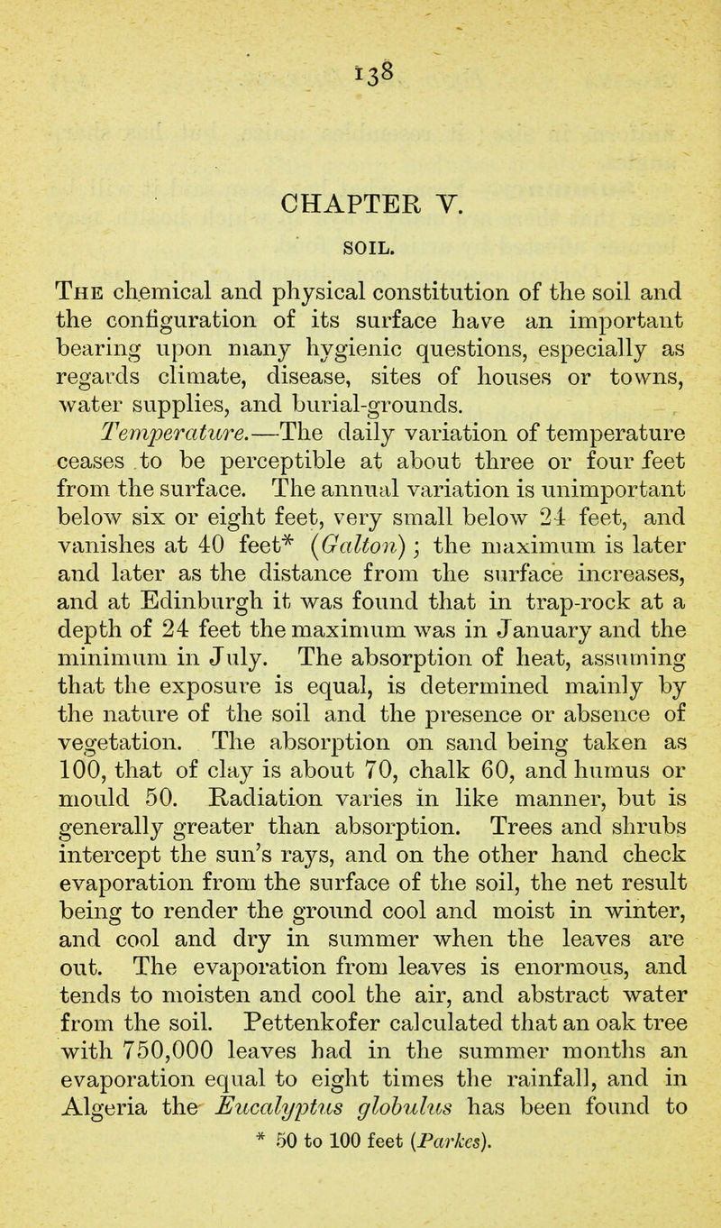 CHAPTER Y. SOIL. The chemical and physical constitution of the soil and the configuration of its surface have an important bearing upon many hygienic questions, especially as regards climate, disease, sites of houses or towns, water supplies, and burial-grounds. Temperature.—The daily variation of temperature ceases to be perceptible at about three or four feet from the surface. The annual variation is unimportant below six or eight feet, very small below 24 feet, and vanishes at 40 feet^ [Galton); the maximum is later and later as the distance from the surface increases, and at Edinburgh it was found that in trap-rock at a depth of 24 feet the maximum was in January and the minimum in July. The absorption of heat, assuming that the exposure is equal, is determined mainly by the nature of the soil and the presence or absence of vegetation. The absorption on sand being taken as 100, that of clay is about 70, chalk 60, and humus or mould 50. Radiation varies in like manner, but is generally greater than absorption. Trees and shrubs intercept the sun's rays, and on the other hand check evaporation from the surface of the soil, the net result being to render the ground cool and moist in winter, and cool and dry in summer when the leaves are out. The evaporation from leaves is enormous, and tends to moisten and cool the air, and abstract water from the soil. Pettenkofer calculated that an oak tree with 750,000 leaves had in the summer months an evaporation equal to eight times the rainfall, and in Algeria the Eucalyptus globulus has been found to * 50 to 100 feet (Parkes),