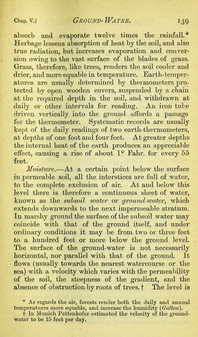 absorb and evaporate twelve times the rainfall.^ Herbage lessens absorption of heat by the soilj and also true radiation, but increases evaporation and conver- sion owinor to the vast surface of the blades of crrass. Grass, therefore, like trees, renders the soil cooler and drier, and more equable in temperature. Earth-temper- atures are usually determined by thermometers pro- tected by open wooden covers, suspended by a chain at the required depth in the soil, and withdrawn at daily or other intervals for reading. An iron tube driven vertically into the ground affords a passage for the thermometer. Systematic records are usually kept of the daily readings of two earth-thermometers, at depths of one foot and four feet. At greater depths the internal heat of the earth produces an appreciable effect, causing a rise of about 1^ Fahr. for every 55 feet. Moisture.—At a certain point below the surface in permeable soil, all the interstices are full of water, to the complete exclusion of air. At and below this level there is therefore a continuous sheet of water, known as the subsoil imter or ground-ioater^ which extends downwards to the next impermeable stratum. In marshy ground the surface of the subsoil water may coincide with that of the ground itself, and under ordinary conditions it may be from two or three feet to a hundred feet or more below the ground level. The surface of the ground-water is not necessarily horizontal, nor parallel with that of the ground. It flows (usually towards the nearest watercourse or the sea) with a velocity which varies with the permeability of the soil, the steepness of the gradient, and the absence of obstruction by roots of trees, f The level is * As regards the air, forests render both the daily and annual temperatures more equable, and increase the humidity [Galton). t In Munich Pettenkofer estimated the velocity of the ground- water to be 15 feet i^er day.