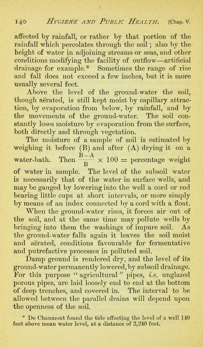 affected by rainfall, or rather by that portion of the rainfall which percolates through the soil; also by the height of water in adjoining streams or seas, and other conditions modifying the facility of outflow—artificial drainage for example.^ Sometimes the range of rise and fall does not exceed a few inches, but it is more usually several feet. Above the level of the ground-water the soil, though aerated, is still kept moist by capillary attrac- tion, by evaporation from below, by rainfall, and by the movements of the ground-water. The soil con- stantly loses moisture by evaporation from the surface, both ditectly and through vegetation. The moisture of a sample of soil is estimated by weighing it before (B) and after (A) drying it on a B —A water-bath. Then x 100 — percentage weight of water in sample. The level of the subsoil water is necessarily that of the water in surface wells, and may be gauged by lowering into the well a cord or rod bearing little cups at short intervals, or more simply by means of an index connected by a cord with a float. When the ground-water rises, it forces air out of the soil, and at the same time may pollute wells by bringing into them the washings of impure soil. As the ground-water falls again it leaves the soil moist and aerated, conditions favourable for fermentative and putrefactive processes in polluted soil. Damp ground is rendered dry, and the level of its ground-water permanently lowered, by subsoil drainage. For this purpose agricultural ^' pipes, i.e, unglazed porous pipes, are laid loosely end to end at the bottom of deep trenches, and covered in. The interval to be allowed between the parallel drains will depend upon the openness of the soil. De Chaumont found the tide affecting the level of a well 140 feet above mean water level, at a distance of 2,240 feet.