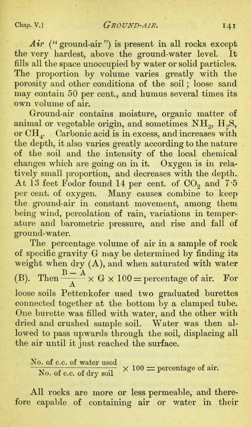 Air (ground-air'') is present in all rocks except the very hardest, above the ground-water level. It fills all the space unoccupied by water or solid particles. The proportion by volume varies greatly with the porosity and other conditions of the soil; loose sand may contain 50 per cent., and humus several times its own volume of air. Ground-air contains moisture, organic matter of animal or vegetable origin, and sometimes NH3, HoS, or CH^. Carbonic acid is in excess, and increases with the depth, it also varies greatly according to the nature of the soil and the intensity of the local chemical changes which are going on in it. Oxygen is in rela- tively small proportion, and decreases with the depth. At 13 feet Fodor found 14 per cent, of OOg and 7*5 per cent, of oxygen. Many causes combine to keep the ground-air in constant movement, among them being wind, percolation of rain, variations in temper- ature and barometric pressure, and rise and fall of ground-water. The percentage volume of air in a sample of rock of specific gravity G may be determined by finding its weight when dry (A), and when saturated with water B — A (B). Then—x G x 100 = percentage of air. For loose soils Pettenkofer used two graduated burettes connected together at the bottom by a clamped tube. One burette was filled with water, and the other with dried and crushed sample soil. Water was then al- lowed to pass upwards through the soil, displacing all the air until it just reached the surface. No. of c.c. of water used . —r:; ;; 7-:, — X 100 :z= percentage 01 air. jNo. of c.c. of dry soil ^ All rocks are more or less permeable, and there- fore capable of containing air or water in their