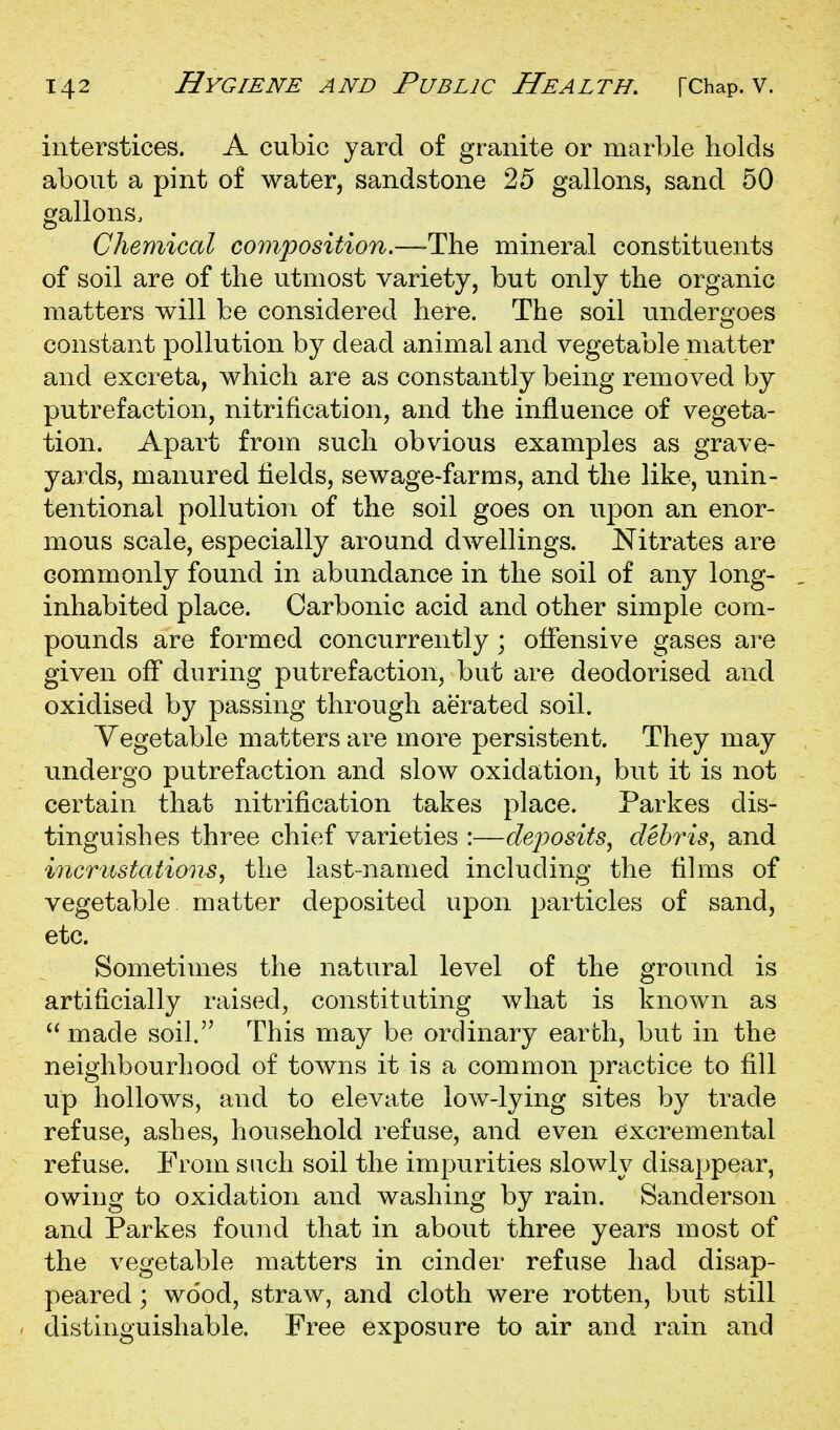 interstices. A cubic yard of granite or marble holds about a pint of water, sandstone 25 gallons, sand 50 gallons. Chemical composition.—The mineral constituents of soil are of the utmost variety, but only the organic matters will be considered here. The soil undergoes constant pollution by dead animal and vegetable matter and excreta, which are as constantly being removed by putrefaction, nitrification, and the influence of vegeta- tion. Apart from such obvious examples as grave- yards, manured fields, sewage-farms, and the like, unin- tentional pollution of the soil goes on upon an enor- mous scale, especially around dwellings. Nitrates are commonly found in abundance in the soil of any long- inhabited place. Carbonic acid and other simple com- pounds are formed concurrently; offensive gases are given off during putrefaction, but are deodorised and oxidised by passing through aerated soil. Vegetable matters are more persistent. They may undergo putrefaction and slow oxidation, but it is not certain that nitrification takes place. Parkes dis- tinguishes three chief varieties :—deposits, debris, and incrustations, the last-named including the films of vegetable matter deposited upon particles of sand, etc. Sometimes the natural level of the ground is artificially raised, constituting what is known as  made soil. This may be ordinary earth, but in the neighbourhood of towns it is a common practice to fill up hollows, and to elevate low-lying sites by trade refuse, ashes, household refuse, and even excremental refuse. From such soil the impurities slowly disappear, owing to oxidation and washing by rain. Sanderson and Parkes found that in about three years most of the vegetable matters in cinder refuse had disap- peared ; wood, straw, and cloth were rotten, but still distinguishable. Free exposure to air and rain and