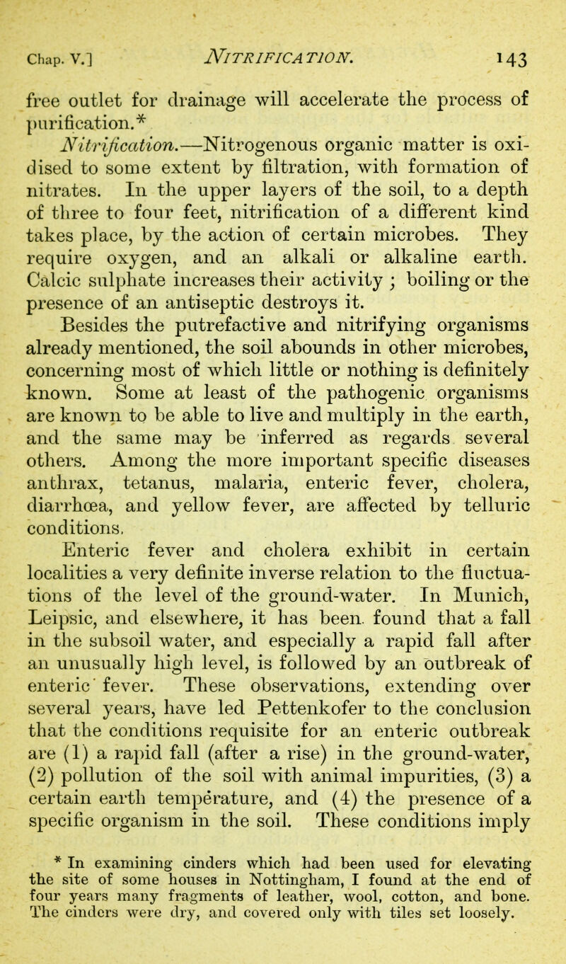 NiTRIFICA TION. free outlet for drainage will accelerate the process of purification.^ Nitrification.—Nitrogenous organic matter is oxi- dised to some extent by filtration, with formation of nitrates. In the upper layers of the soil, to a depth of three to four feet, nitrification of a diflPerent kind takes place, by the action of certain microbes. They require oxygen, and an alkali or alkaline earth. Calcic sulphate increases their activity ; boiling or the presence of an antiseptic destroys it. Besides the putrefactive and nitrifying organisms already mentioned, the soil abounds in other microbes, concerning most of which little or nothing is definitely known. Some at least of the pathogenic organisms are known to be able to live and multiply in the earth, and the same may be inferred as regards several others. Among the more important specific diseases anthrax, tetanus, malaria, enteric fever, cholera, diarrhoea, and yellow fever, are afifected by telluric conditions. Enteric fever and cholera exhibit in certain localities a very definite inverse relation to the fluctua- tions of the level of the ground-water. In Munich, Leipsic, and elsewhere, it has been, found that a fall in the subsoil water, and especially a rapid fall after an unusually high level, is followed by an outbreak of enteric' fever. These observations, extending over several years, have led Pettenkofer to the conclusion that the conditions requisite for an enteric outbreak are (1) a rapid fall (after a rise) in the ground-water, (2) pollution of the soil with animal impurities, (3) a certain earth temperature, and (4) the presence of a specific organism in the soil. These conditions imply * In examining cinders which had been used for elevating the site of some houses in Nottingham, I found at the end of four years many fragments of leather, wool, cotton, and bone. The cinders were dry, and covered only with tiles set loosely.