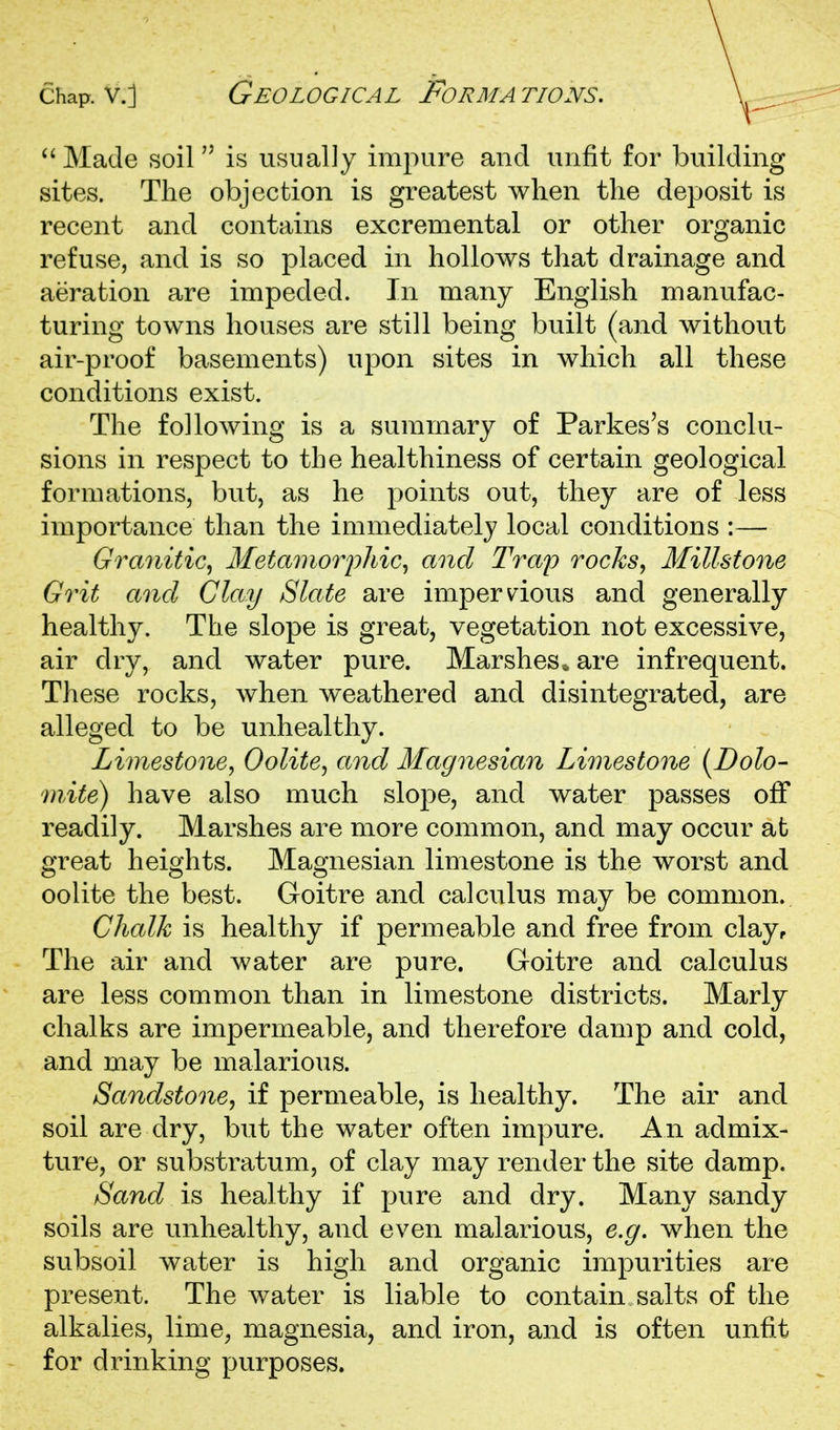 Chap, v.] Geological Formations.  Made soil is usually impure and unfit for building sites. Tlie objection is greatest when the deposit is recent and contains excremental or other organic refuse, and is so placed in hollows that drainage and aeration are impeded. In many English manufac- turing towns houses are still being built (and without air-proof basements) upon sites in which all these conditions exist. The following is a summary of Parkes's conclu- sions in respect to the healthiness of certain geological formations, but, as he points out, they are of less importance than the immediately local conditions :— Granitic, Metamoiyhic^ and Trap rocks, Millstone Grit and Clay Slate are imperv^ious and generally healthy. The slope is great, vegetation not excessive, air dry, and water pure. Marshes^ are infrequent. These rocks, when weathered and disintegrated, are alleged to be unhealthy. Limestone, Oolite, and Magnesian Limestone [Bolo- mite) have also much slope, and water passes off readily. Marshes are more common, and may occur afc great heights. Magnesian limestone is the worst and oolite the best. Goitre and calculus may be common. Chalk is healthy if permeable and free from clay. The air and water are pure. Goitre and calculus are less common than in limestone districts. Marly chalks are imjDermeable, and therefore damp and cold, and may be malarious. Sandstone, if permeable, is healthy. The air and soil are dry, but the water often impure. An admix- ture, or substratum, of clay may render the site damp. Sand is healthy if pure and dry. Many sandy soils are unhealthy, and even malarious, e.g. when the subsoil water is high and organic impurities are present. The water is liable to contain salts of the alkalies, lime^ magnesia, and iron, and is often unfit for drinking purposes.