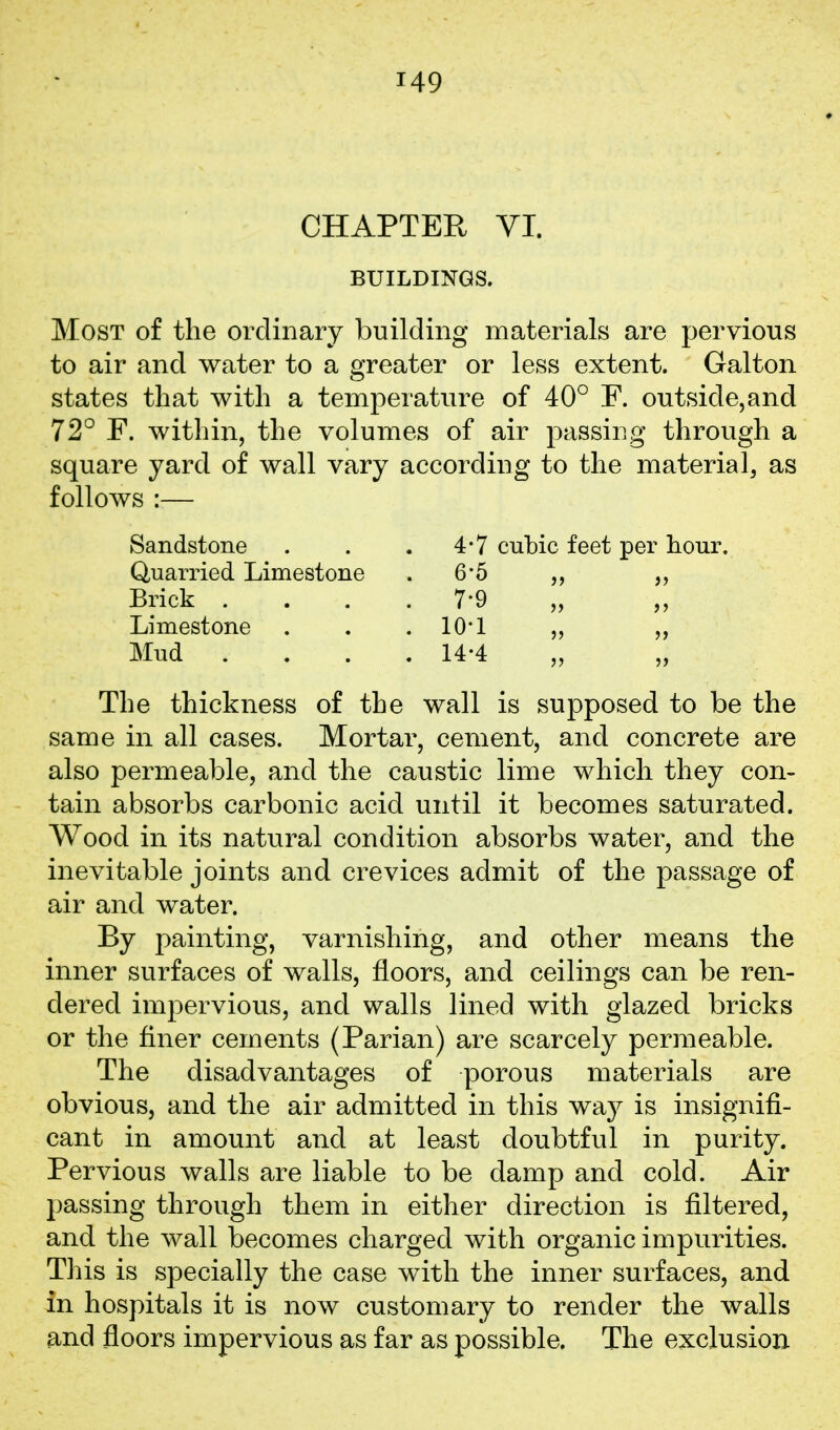 CHAPTER VI. BUILDINGS. Most of the ordinary building materials are pervious to air and water to a greater or less extent. Galton states that with a temperature of 40° F. outside,and 72° F. within, the volumes of air passing through a square yard of wall vary according to the materia 1, as follows :— Sandstone . 4-7 Quarried Limestone . 6-5 Brick . . 7-9 Limestone . 10-1 Mud . . 14-4 cubic feet per hour. The thickness of the wall is supposed to be the same in all cases. Mortar, cement, and concrete are also permeable, and the caustic lime which they con- tain absorbs carbonic acid until it becomes saturated. Wood in its natural condition absorbs water, and the inevitable joints and crevices admit of the passage of air and water. By painting, varnishing, and other means the inner surfaces of walls, floors, and ceilings can be ren- dered impervious, and walls lined with glazed bricks or the finer cements (Parian) are scarcely permeable. The disadvantages of porous materials are obvious, and the air admitted in this way is insignifi- cant in amount and at least doubtful in purity. Pervious walls are liable to be damp and cold. Air passing through them in either direction is filtered, and the wall becomes charged with organic impurities. This is specially the case with the inner surfaces, and in hospitals it is now customary to render the walls and floors impervious as far as possible. The exclusion