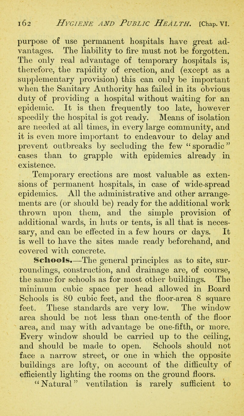 purpose of use permanent hospitals have great ad- vantages. The liability to fire must not be forgotten. The only real advantage of temporary hospitals is, therefore, the rapidity of erection, and (except as a supplementary provision) this can only be important when the Sanitary Authority has failed in its obvious duty of providing a hospital without waiting for an epidemic. It is then frequently too late, however speedily the hospital is got ready. Means of isolation are needed at all times, in every large community, and it is even more important to endeavour to delay and prevent outbreaks by secluding the few  sporadic ^' cases than to grapple with epidemics already in existence. Temporary erections are most valuable as exten- sions of permanent hospitals, in case of wide-spread epidemics. All the administrative and other arrange- ments are (or should be) ready for the additional work thrown upon them, and the simple provision of additional wards, in huts or tents, is all that is neces- sary, and can be effected in a few hours or days. It is well to have the sites made ready beforehand, and covered with concrete. §ciioois.—The general principles as to site, sur- roundings, construction, and drainage are, of course, the same for schools as for most other buildings. The minimum cubic space per head allowed in Board Schools is 80 cubic feet, and the floor-area 8 square feet. These standards are very low. The window area should be not less than one-tenth of the floor area, and may with advantage be one-fifth, or more. Every window should be carried up to the ceiling, and should be made to open. Schools should not face a narrow street, or one in which the opposite buildings are lofty, on account of the difficulty of efficiently lighting the rooms on the ground floors. Natural ventilation is rarely sufficient to