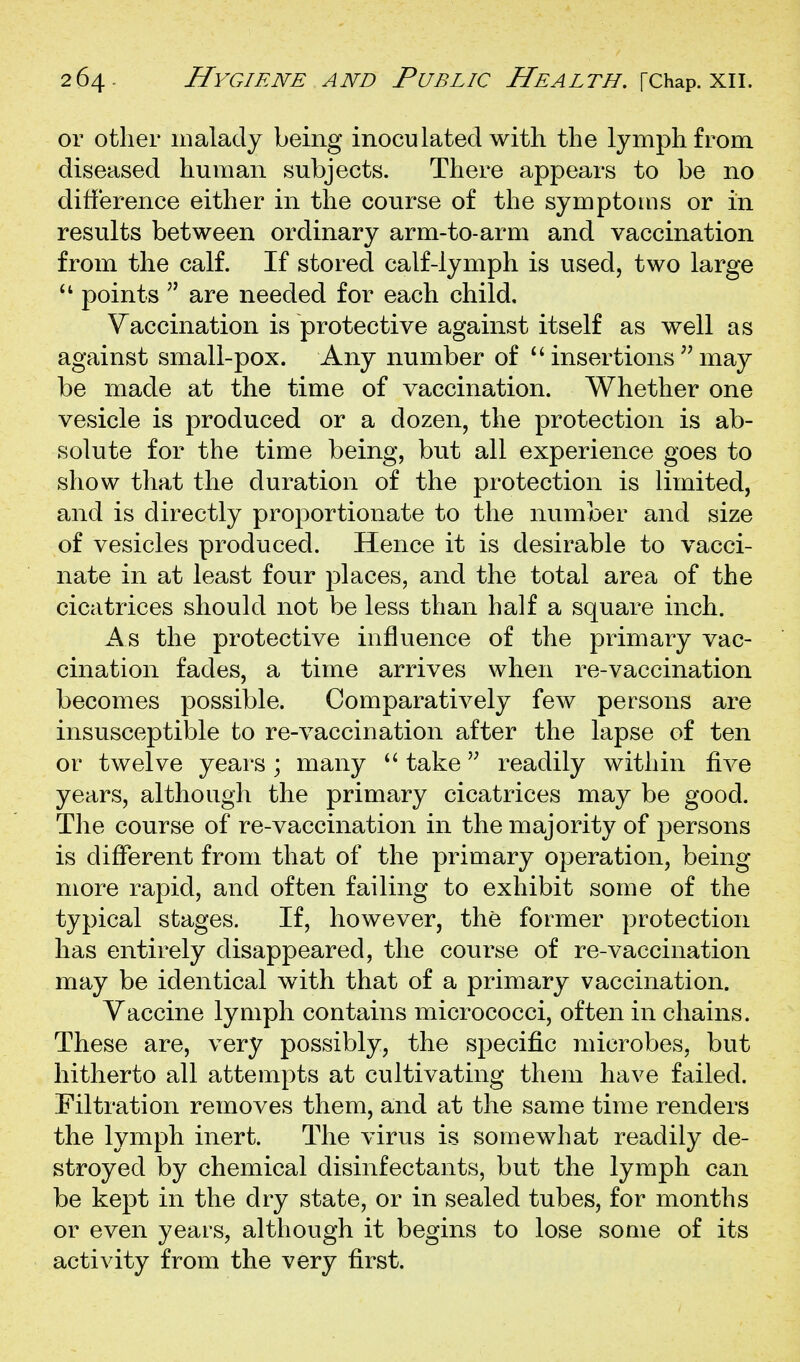 or other malady being inoculated with the lymph from diseased human subjects. There appears to be no difference either in the course of the symptoms or in results between ordinary arm-to-arm and vaccination from the calf. If stored calf-lymph is used, two large points  are needed for each child. Vaccination is protective against itself as well as against small-pox. Any number of ^'insertions ^'may be made at the time of vaccination. Whether one vesicle is produced or a dozen, the protection is ab- solute for the time being, but all experience goes to show that the duration of the protection is limited, and is directly proportionate to the number and size of vesicles produced. Hence it is desirable to vacci- nate in at least four places, and the total area of the cicatrices should not be less than half a square inch. As the protective influence of the primary vac- cination fades, a time arrives when re-vaccination becomes possible. Comparatively few persons are insusceptible to re-vaccination after the lapse of ten or twelve years ; many  take readily within five years, although the primary cicatrices may be good. The course of re-vaccination in the majority of persons is different from that of the primary operation, being more rapid, and often failing to exhibit some of the typical stages. If, however, the former protection has entirely disappeared, the course of re-vaccination may be identical with that of a primary vaccination. Vaccine lymph contains micrococci, often in chains. These are, very possibly, the specific microbes, but hitherto all attempts at cultivating them have failed. Filtration removes them, and at the same time renders the lymph inert. The virus is somewhat readily de- stroyed by chemical disinfectants, but the lymph can be kept in the dry state, or in sealed tubes, for months or even years, although it begins to lose some of its activity from the very first.