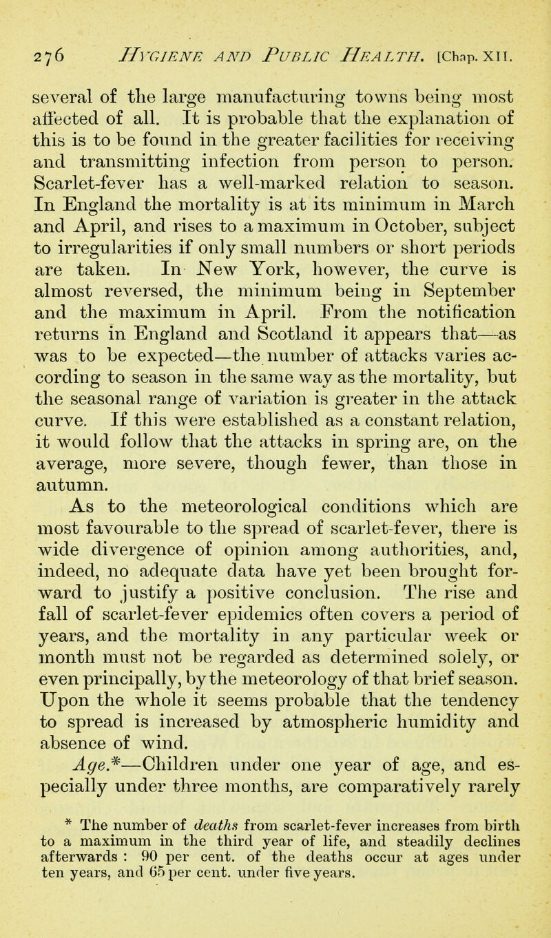 several of the large manufacturing towns being most aliected of all. It is probable that the explanation of this is to be found in the greater facilities for receiving and transmitting infection from person to person. Scarlet-fever has a well-marked relation to season. In England the mortality is at its minimum in March and April, and rises to a maximum in October, subject to irregularities if only small numbers or short periods are taken. In New York, however, the curve is almost reversed, the minimum being in September and the maximum in April. From the notification returns in England and Scotland it appears that—as was to be expected—the number of attacks varies ac- cording to season in the same way as the mortality, but the seasonal range of variation is greater in the attack curve. If this were established as a constant relation, it would follow that the attacks in spring are, on the average, more severe, though fewer, than those in autumn. As to the meteorological conditions which are most favourable to the spread of scarlet-fever, there is wide divergence of opinion among authorities, and, indeed, no adequate data have yet been brought for- ward to justify a positive conclusion. The rise and fall of scarlet-fever epidemics often covers a period of years, and the mortality in any particular week or month must not be regarded as determined solely, or even principally, by the meteorology of that brief season. Upon the whole it seems probable that the tendency to spread is increased by atmospheric humidity and absence of wind. Age,^—Children under one year of age, and es- pecially under three months, are comparatively rarely * The number of deaths from scarlet-fever increases from birth to a maximum in the third year of life, and steadily declines afterwards : 90 per cent, of the deaths occur at ages under ten years, and 65 per cent, under five years.