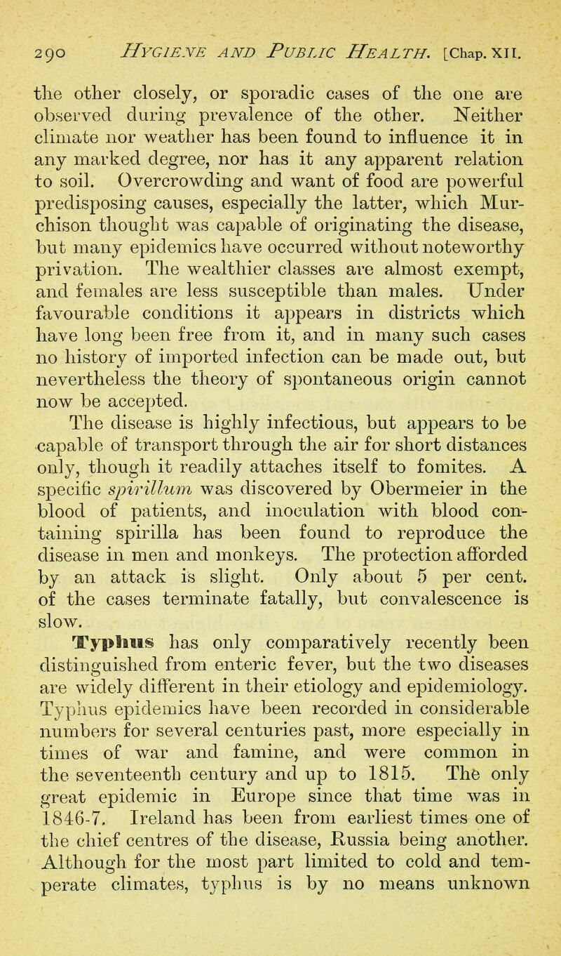 the other closely, or sporadic cases of the one are observed during prevalence of the other. Neither climate nor weather has been found to influence it in any marked degree, nor has it any apparent relation to soil. Overcrowding and want of food are powerful predisposing causes, especially the latter, which Mur- chison thought was capable of originating the disease, but many epidemics have occurred without noteworthy privation. The wealthier classes are almost exempt, and females are less susceptible than males. Under favourable conditions it appears in districts which have long been free from it, and in many such cases no history of imported infection can be made out, but nevertheless the theory of spontaneous origin cannot now be accepted. The disease is highly infectious, but appears to be capable of transport through the air for short distances only, though it readily attaches itself to fomites. A specific spirillum was discovered by Obermeier in the blood of patients, and inoculation with blood con- taining spirilla has been found to reproduce the disease in men and monkeys. The protection afforded by an attack is slight. Only about 5 per cent, of the cases terminate fatally, but convalescence is slow. Typtitis has only couiparatively recently been distinguished from enteric fever, but the two diseases are widely different in their etiology and epidemiology. Typhus epidemics have been recorded in considerable numbers for several centuries past, more especially in times of war and famine, and were common in the seventeenth century and up to 1815. The only great epidemic in Europe since that time was in 1846-7. Ireland has been from earliest times one of the chief centres of the disease, Russia being another. Although for the most part limited to cold and tem- . perate climates, typhus is by no means unknown