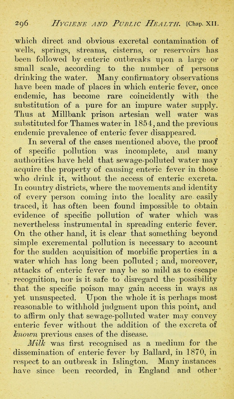 wliicli direct and obvious excretal contamination of wells, springs, streams, cisterns, or reservoirs has been followed by enteric outbreaks upon a large or small scale, according to the number of persons drinking the water. Many confirmatory observations have been made of places in which enteric fever, once endemic, has become rare coincidently with the substitution of a pure for an impure water supply. Thus at Millbank prison artesian well water was substituted for Thames water in 1854^ and the previous endemic prevalence of enteric fever disappeared. In several of the cases mentioned above, the proof of specific pollution was incomplete, and many authorities have held that sewage-polluted water may acquire the property of causing enteric fever in those who drink it, without the access of enteric excreta. In country districts, where the movements and identity of every person coming into the locality are easily traced, it has often been found impossible to obtain evidence of specific pollution of water which was nevertheless instrumental in spreading enteric fever. On the other hand, it is clear that something beyond simple excremental pollution is necessary to account for the sudden acquisition of morbific properties in a water which has long been polluted ; and, moreover, attacks of enteric fever may be so mild as to escape recognition, nor is it safe to disregard the possibility that the specific poison may gain access in ways as yet unsuspected. Upon the whole it is perhaps most reasonable to withhold judgment upon this point, and to afiSrm only that sewage-polluted water may convey enteric fever without the addition of the excreta of hnoivn previous cases of the disease. Milk was first recognised as a medium for the dissemination of enteric fever by Ballard, in 1870, in respect to an outbreak in Islington. Many instances have since been recorded, in England and other