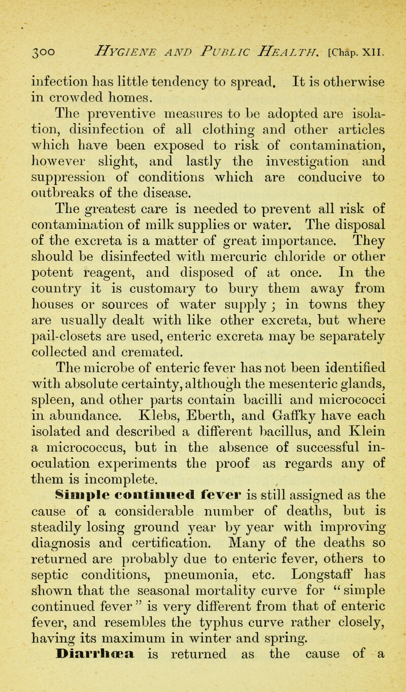 infection has little tendency to spread. It is otherwise in crowded homes. The preventive measures to be adopted are isola- tion, disinfection of all clothing and other articles which have been exposed to risk of contamination, however slight, and lastly the investigation and suppression of conditions which are conducive to outbreaks of the disease. The greatest care is needed to prevent all risk of contamination of milk supplies or water. The disposal of the excreta is a matter of great importance. They should be disinfected with mercuric chloride or other potent reagent, and disposed of at once. In the country it is customary to bury them away from houses or sources of water supply ; in towns they are usually dealt with like other excreta, but where pail-closets are used, enteric excreta may be separately collected and cremated. The microbe of enteric fever has not been identified with absolute certainty, although the mesenteric glands, spleen, and other parts contain bacilli and micrococci in abundance. Klebs, Eberth, and GafFkj^ have each isolated and described a different bacillus, and Klein a micrococcus, but in the absence of successful in- oculation experiments the proof as regards any of them is incomplete. Simple coiitimiecl fever is still assigned as the cause of a considerable number of deaths, but is steadily losing ground year by year with improving diagnosis and certification. Many of the deaths so returned are probably due to enteric fever, others to septic conditions, pneumonia, etc. Longstaff has shown that the seasonal mortality curve for  simple continued fever  is very different from that of enteric fever, and resembles the typhus curve rather closely, having its maximum in winter and spring. Diarrhoea is returned as the cause of a