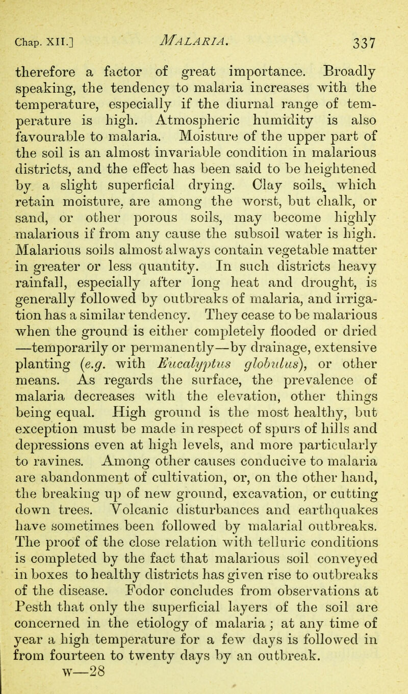 therefore a factor of great importance. Broadly speaking, the tendency to malaria increases with the temperature, especially if the diurnal range of tem- perature is high. Atmospheric humidity is also favourable to malaria. Moisture of the upper part of the soil is an almost invariable condition in malarious districts, and the effect has been said to be heightened by a slight superficial drying. Clay soils^ which retain moisture, are among the worst, but chalk, or sand, or other porous soils, may become highly malarious if from any cause the subsoil water is high. Malarious soils almost always contain vegetable matter in greater or less quantity. In such districts heavy rainfall, especially after long heat and drought, is generally followed by outbreaks of malaria, and irriga- tion has a similar tendency. They cease to be malarious when the ground is either completely flooded or dried —temporarily or permanently—by drainage, extensive planting (e.g. with Eucalyptus globiilus), or other means. As regards the surface, the prevalence of malaria decreases with the elevation, other things being equal. High ground is the most healthy, but exception must be made in respect of spurs of hills and depressions even at high levels, and more particularly to ravines. Among other causes conducive to malaria are abandonment of cultivation, or, on the other hand, the breaking up of new ground, excavation, or cutting down trees. Volcanic disturbances and earthquakes have sometimes been followed by malarial outbreaks. The proof of the close relation with telluric conditions is completed by the fact that malarious soil conveyed in boxes to healthy districts has given rise to outbreaks of the disease. Fodor concludes from observations at Pesth that only the superficial layers of the soil are concerned in the etiology of malaria; at any time of year a high temperature for a few days is followed in from fourteen to twenty days by an outbreak, w—28