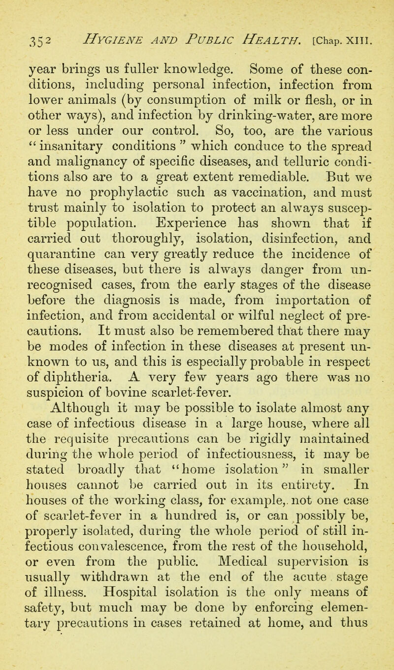 year brings us fuller knowledge. Some of these con- ditions, including personal infection, infection from lower animals (by consumption of milk or flesh, or in other ways), and infection by drinking-water, are more or less under our control. So, too, are the various insanitary conditions which conduce to the spread and malignancy of specific diseases, and telluric condi- tions also are to a great extent remediable. But we have no prophylactic such as vaccination, and must trust mainly to isolation to protect an always suscep- tible population. Experience has shown that if carried out thoroughly, isolation, disinfection, and quarantine can very greatly reduce the incidence of these diseases, but there is always danger from un- recognised cases, from the early stages of the disease before the diagnosis is made, from importation of infection, and from accidental or wilful neglect of pre- cautions. It must also be remembered that there may be modes of infection in these diseases at present un- known to us, and this is especially probable in respect of diphtheria. A very few years ago there was no suspicion of bovine scarlet-fever. Although it may be possible to isolate almost any case of infectious disease in a large house, where all the requisite precautions can be rigidly maintained during the whole period of infectiousness, it may be stated broadly that *'home isolation in smaller houses cannot be carried out in its entirety. In houses of the working class, for example,, not one case of scarlet-fever in a hundred is, or can possibly be, properly isolated, during the whole period of still in- fectious convalescence, from the rest of the household, or even from the public. Medical supervision is usually withdrawn at the end of the acute stage of illness. Hospital isolation is the only means of safety, but much may be done by enforcing elemen- tary precautions in cases retained at home, and thus