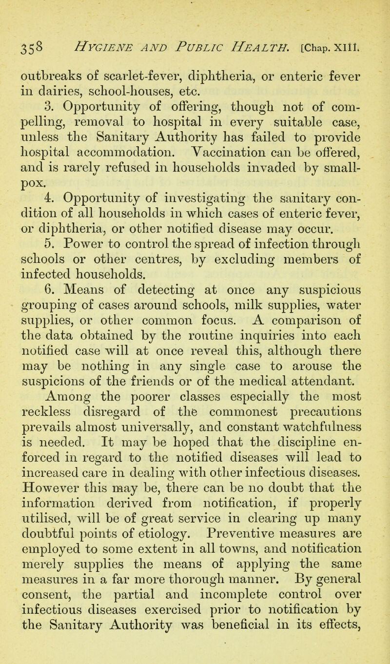 outbreaks of scarlet-fever, diphtheria, or enteric fever in dairies, school-houses, etc. 3. Opportunity of offering, though not of com- pelling, removal to hospital in every suitable case, unless the Sanitary Authority has failed to provide hospital accommodation. Yaccination can be offered, and is rarely refused in households invaded by small- pox. 4. Opportunity of investigating the sanitary con- dition of all households in which cases of enteric fever, or diphtheria, or other notified disease may occur. 5. Power to control the spread of infection through schools or other centres, by excluding members of infected households. 6. Means of detecting at once any suspicious grouping of cases around schools, milk supplies, water supplies, or other common focus. A comparison of the data obtained by the routine inquiries into each notified case will at once reveal this, although there may be nothing in any single case to arouse the suspicions of the friends or of the medical attendant. Among the poorer classes especially the most reckless disregard of the commonest precautions prevails almost universally, and constant watchfulness is needed. It may be hoped that the discipline en- forced in regard to the notified diseases will lead to increased care in dealing with other infectious diseases. However this may be, there can be no doubt that the information derived from notification, if properly utilised, will be of great service in clearing up many doubtful points of etiology. Preventive measures are employed to some extent in all towns, and notification merely supplies the means of applying the same measures in a far more thorough manner. By general consent, the partial and incomplete control over infectious diseases exercised prior to notification by the Sanitary Authority was beneficial in its effects,