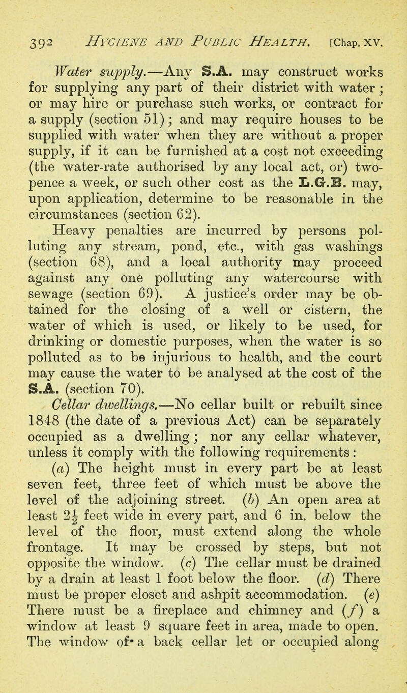 Water siifi^ly.—Any S.A. may construct works for supplying any part of their district with water ; or may hire or purchase such works, or contract for a supply (section 51); and may require houses to be supplied with water when they are without a proper supply, if it can be furnished at a cost not exceeding (the water-rate authorised by any local act, or) two- pence a week, or such other cost as the L.G.E. may, upon application, determine to be reasonable in the circumstances (section 62). Heavy penalties are incurred by persons pol- luting any stream, pond, etc., with gas washings (section 68), and a local authority may proceed against any one polluting any watercourse with sewage (section 69). A justice's order may be ob- tained for the closing of a well or cistern, the water of which is used, or likely to be used, for drinking or domestic purposes, when the water is so polluted as to be injurious to health, and the court may cause the water to be analysed at the cost of the S.A. (section 70). Cellar dwellings.—No cellar built or rebuilt since 1848 (the date of a previous Act) can be separately occupied as a dwelling; nor any cellar whatever, unless it comply with the following requirements : (a) The height must in every part be at least seven feet, three feet of which must be above the level of the adjoining street. (6) An open area at least 2^ feet wide in every part, and 6 in. below the level of the floor, must extend along the whole frontage. It may be crossed by steps, but not opposite the window, (c) The cellar must be drained by a drain at least 1 foot below the floor. (3) There must be proper closet and ashpit accommodation, (e) There must be a fireplace and chimney and (/*) a window at least 9 square feet in area, made to open. The window of* a back cellar let or occupied along