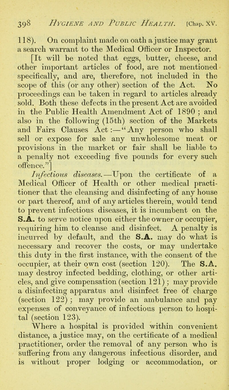 118). On complaint made on oath a justice may grant a search warrant to the Medical Officer or Inspector. [It will be noted that eggs, butter, cheese, and other important articles of food, are not mentioned specifically, and are, therefore, not included in the scope of this (or any other) section of the Act. No proceedings can be taken in regard to articles already sold. Both these defects in the present Act are avoided in the Public Health Amendment Act of 1890 ; and also in the following (15th) section of the Markets and Fairs Clauses Act:—''Any person who shall sell or expose for sale any unwholesome meat or provisions in the market or fair shall be liable to a penalty not exceeding five pounds for every such ofience.] Infectious diseases.—Upon the certificate of a Medical Officer of Health or other medical practi- tioner that the cleansing and disinfecting of any house or part thereof, and of any articles therein, would tend to prevent infectious diseases, it is incumbent on the S.A, to serve notice upon either the owner or occupier, requiring him to cleanse and disinfect. A penalty is incurred by default, and the S.A. may do what is necessary and recover the costs, or may undertake this duty in the first instance, with the consent of the occupier, at their own cost (section 120). The S.A. may destroy infected bedding, clothing, or other arti- cles, and give compensation (section 121); may provide a disinfecting apparatus and disinfect free of charge (section 122) ; may provide an ambulance and pay expenses of conveyance of infectious person to hospi- tal (section 123). Where a hospital is provided within convenient distance, a justice may, on the certificate of a medical practitioner, order the removal of any person who is suffering from any dangerous infectious disorder, and is without proper lodging or accommodation, or