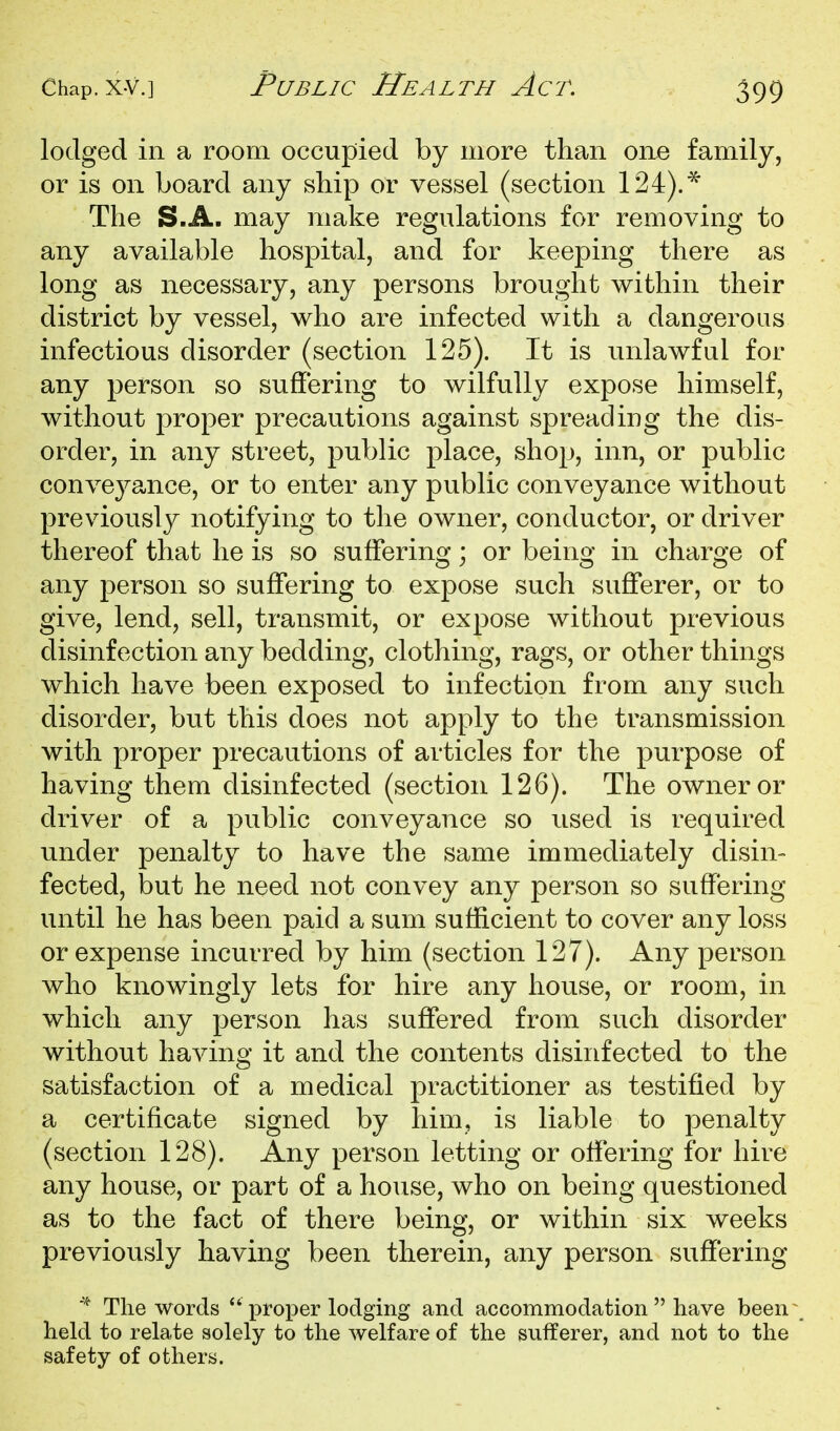 lodged in a room occupied by more than one family, or is on board any ship or vessel (section 124).* The S.A. may make regulations for removing to any available hospital, and for keeping there as long as necessary, any persons brought within their district by vessel, who are infected with a dangerous infectious disorder (section 125). It is unlawful for any person so suffering to wilfully expose himself, without proper precautions against spreading the dis- order, in any street, public place, shop, inn, or public conveyance, or to enter any public conveyance without previously notifying to the owner, conductor, or driver thereof that he is so suffering; or being in charge of any person so suffering to expose such sufferer, or to give, lend, sell, transmit, or expose without previous disinfection any bedding, clothing, rags, or other things which have been exposed to infection from any such disorder, but this does not apply to the transmission with proper precautions of articles for the purpose of having them disinfected (section 126). The owner or driver of a public conveyance so used is required under penalty to have the same immediately disin- fected, but he need not convey any person so suffering until he has been paid a sum sufficient to cover any loss or expense incurred by him (section 127). Any person who knowingly lets for hire any house, or room, in which any person has suffered from such disorder without having it and the contents disinfected to the satisfaction of a medical practitioner as testified by a certificate signed by him, is liable to penalty (section 128). Any person letting or offering for hire any house, or part of a house, who on being questioned as to the fact of there being, or within six weeks previously having been therein, any person suffering * The words  proper lodging and accommodation  have been held to relate solely to the welfare of the sufferer, and not to the safety of others.