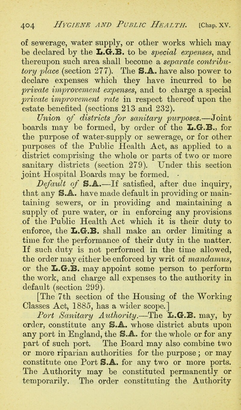 of sewerage, water supply, or other works which may be declared by the L.G.E. to be sjjecial expenses, and thereupon such area shall become a separate contribii- tory place (section 277). The S.A. have also power to declare expenses which they have incurred to be private improvement expenses, and to charge a special private improvement rate in respect thereof upon the estate benefited (sections 213 and 232). Union of districts for sanitary purjyoses.—Joint boards may be formed, by order of the Ii.G.B., for the purpose of water-supply or sewerage, or for other purposes of the Public Health Act, as applied to a district comprising the whole or parts of two or more sanitary districts (section 279). Under this section joint Hospital Boards may be formed. - Default of B.A.—If satisfied, after due inquiry, that any S.A. have made default in providing or main- taining sewers, or in providing and maintaining a supply of pure water, or in enforcing any provisions of the Public Health Act which it is their duty to enforce, the L.G.B. shall make an order limiting a time for the performance of their duty in the matter. If such duty is not performed in the time allowed, the order may either be enforced by writ of mandamus, or the Xi.G.B. may appoint some person to perform the work, and charge all expenses to the authority in default (section 299), [The 7th section of the Housing of the Working Classes Act, 1885, has a wider scope.] Port Sanitary Authority.—The Is.G.B. may, by order, constitute any B.A. whose district abuts upon any port in England, the B.A. for the whole or for any part of such port. The Board may also combine two or more riparian authorities for the purpose; or may constitute one Port S.A. for any two or more ports. The Authority may be constituted permanently or temporarily. The order constituting the Authority