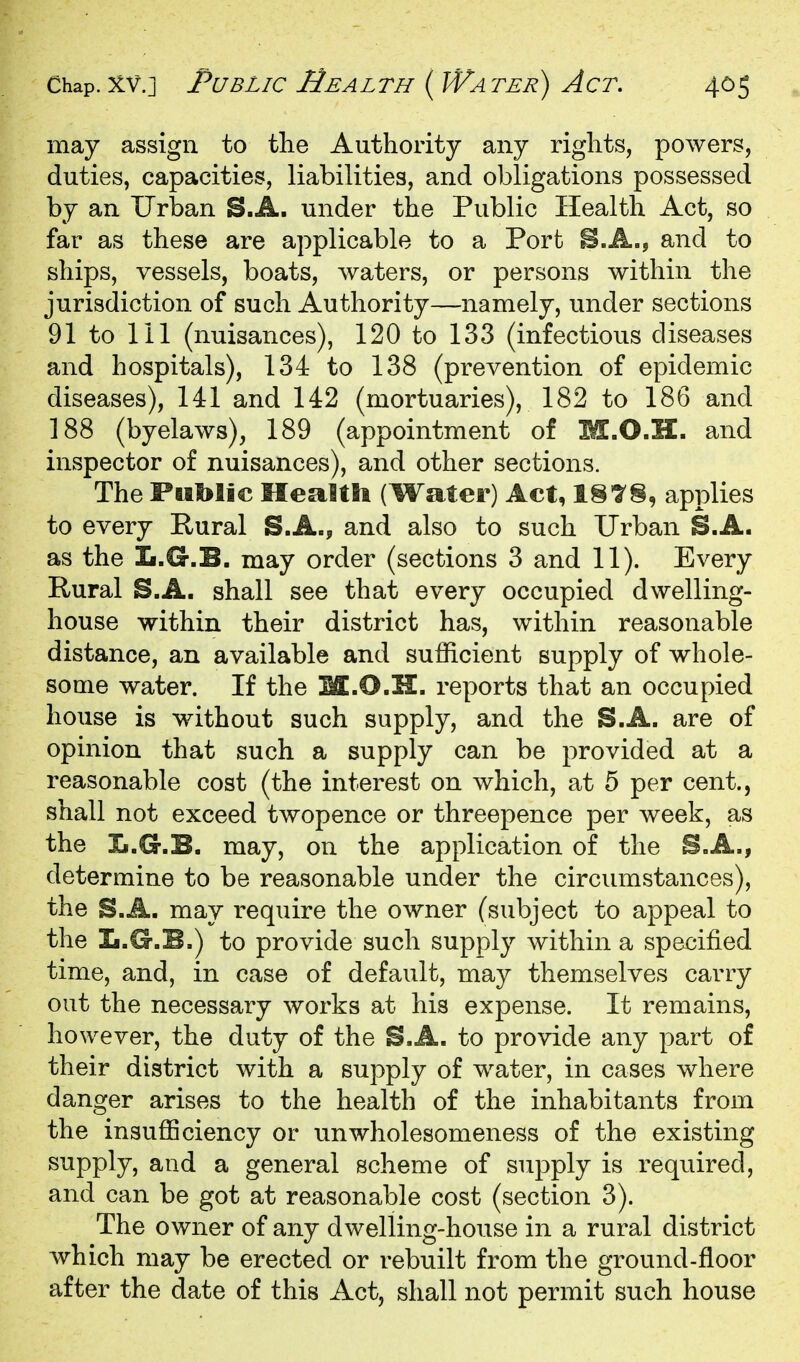 may assign to the Authority any rights, powers, duties, capacities, liabilities, and obligations possessed by an Urban S.A. under the Public Health Act, so far as these are applicable to a Port and to ships, vessels, boats, waters, or persons within the jurisdiction of such Authority—namely, under sections 91 to 111 (nuisances), 120 to 133 (infectious diseases and hospitals), 134 to 138 (prevention of epidemic diseases), 141 and 142 (mortuaries), 182 to 186 and 188 (byelaws), 189 (appointment of M.O.H. and inspector of nuisances), and other sections. The Fiiblie Mealtti (Water) Act, 1§7§, applies to every Rural S.A., and also to such Urban S.A. as the L.G.B. may order (sections 3 and 11). Every Rural S.A. shall see that every occupied dwelling- house within their district has, within reasonable distance, an available and sufficient supply of whole- some water. If the M.O.H. reports that an occupied house is without such supply, and the S.A. are of opinion that such a supply can be provided at a reasonable cost (the interest on which, at 5 per cent., shall not exceed twopence or threepence per week, as the Ii.G.B. may, on the application of the B.A., determine to be reasonable under the circumstances), the S.A. may require the owner (subject to appeal to the L.G.B.) to provide such supply within a specified time, and, in case of default, may themselves carry out the necessary works at his expense. It remains, however, the duty of the S.A. to provide any part of their district with a supply of water, in cases where danger arises to the health of the inhabitants from the insufficiency or unwholesomeness of the existing supply, and a general scheme of supply is required, and can be got at reasonable cost (section 3). The owner of any dwelling-house in a rural district which may be erected or rebuilt from the ground-floor after the date of this Act, shall not permit such house