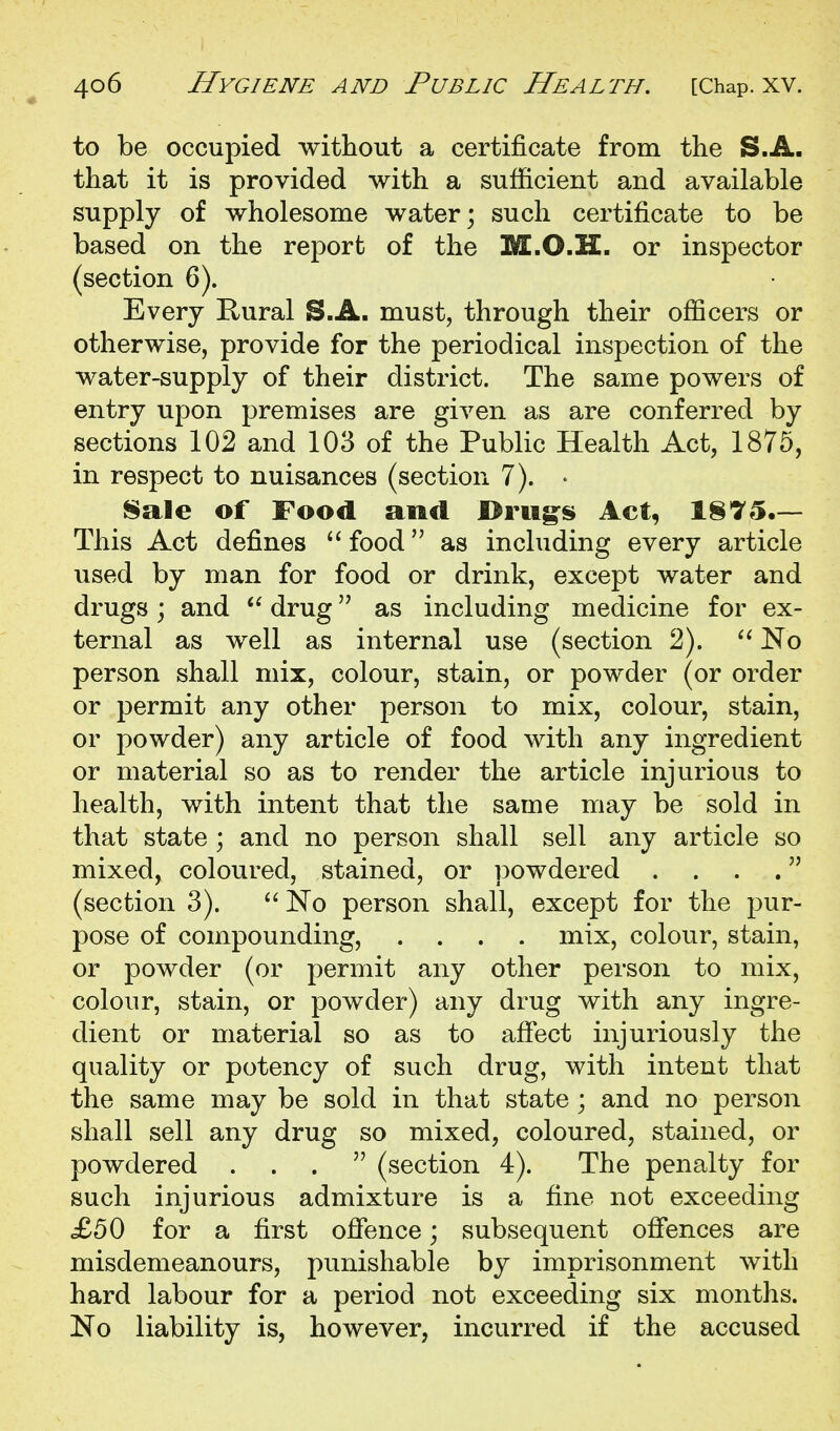 to be occupied without a certificate from the S.A. that it is provided with a sufficient and available supply of wholesome water; such certificate to be based on the report of the M.O.H. or inspector (section 6). Every Rural S.A. must, through their officers or otherwise, provide for the periodical inspection of the water-supply of their district. The same powers of entry upon premises are given as are conferred by sections 102 and 103 of the Public Health Act, 1875, in respect to nuisances (section 7). • Sale of Food and Drug^s Act, 1875.— This Act defines  food as including every article used by man for food or drink, except water and drugs; and  drug as including medicine for ex- ternal as well as internal use (section 2).  No person shall mix, colour, stain, or powder (or order or permit any other person to mix, colour, stain, or powder) any article of food with any ingredient or material so as to render the article injurious to health, with intent that the same may be sold in that state ; and no person shall sell any article so mixed, coloured, stained, or powdered . . . . (section 3).  No person shall, except for the pur- pose of compounding, .... mix, colour, stain, or powder (or permit any other person to mix, colour, stain, or powder) any drug with any ingre- dient or material so as to afiect injuriously the quality or potency of such drug, with intent that the same may be sold in that state; and no person shall sell any drug so mixed, coloured, stained, or powdered ... (section 4). The penalty for such injurious admixture is a fine not exceeding £50 for a first offence; subsequent offences are misdemeanours, punishable by imprisonment with hard labour for a period not exceeding six months. No liability is, however, incurred if the accused