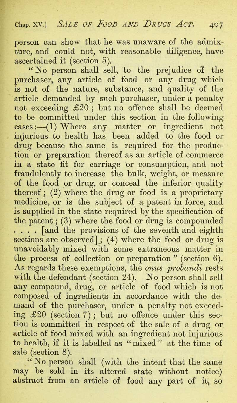 person can show tliat lie was unaware of the admix- ture, and could not, with reasonable diligence, have ascertained it (section 5). No person shall sell, to the prejudice o'f the purchaser, any article of food or any drug which is not of the nature, substance, and quality of the article demanded by such purchaser, under a penalty not exceeding £20 ; but no offence shall be deemed to be committed under this section in the following cases:—(1) Where any matter or ingredient not injurious to health has been added to the food or drug because the same is required for the produc- tion or preparation thereof as an article of commerce in a state fit for carriage or consumption, and not fraudulently to increase the bulk, weight, or measure of the food or drug, or conceal the inferior quality thereof; (2) where the drug or food is a proprietary medicine, or is the subject of a patent in force, and is supplied in the state required by the specification of the patent; (3) where the food or drug is compounded .... [and the provisions of the seventh and eighth sections are observed] ; (4) where the food or drug is unavoidably mixed with some extraneous matter in the process of collection or preparation  (section 6). As regards these exemptions, the onus prohandi rests with the defendant (section 24). No person shall sell any compound, drug, or article of food which is not composed of ingredients in accordance with the de- mand of the purchaser, under a penalty not exceed- ing £20 (section 7); but no offence under this sec- tion is committed in respect of the sale of a drug or article of food mixed with an ingredient not injurious to health, if it is labelled as  mixed  at the time of sale (section 8). '' No person shall (with the intent that the same may be sold in its altered state without notice) abstract from an article of food any part of it, so