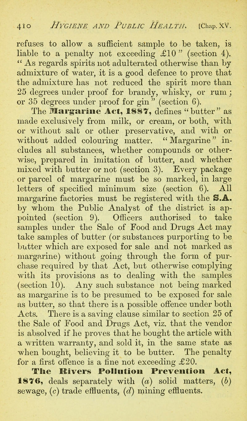 refuses to allow a sufficient sample to be taken, is liable to a penalty not exceeding £10 (section 4). As regards spirits not adulterated otherwise than by admixture of water, it is a good defence to prove that the admixture has not reduced the spirit more than 25 degrees under proof for brandy, whisky, or rum : or 35 degrees under proof for gin  (section 6). The Marg-ariiie Act, 18§'y, defines butter as made exclusively from milk, or cream, or both, with or without salt or other preservative, and with or without added colouring matter.  Margarine in- cludes all substances, whether compounds or other- wise, prepared in imitation of butter, and whether mixed with butter or not (section 3). Every package or parcel of margarine must be so marked, in large letters of specified minimum size (section 6). All margarine factories must be registered with the S.A. by whom the Public Analyst of the district is ap- pointed (section 9). Officers authorised to take samples under the Sale of Food and Drugs Act may take samples of butter (or substances purporting to be butter which are exposed for sale and not marked as margarine) without going through the form of pur- chase required by that Act, but otherwise complying with its provisions as to dealing with the samples (section 10). Any such substance not being marked as margarine is to be presumed to be exposed for sale as butter, so that there is a possible offence under both Acts. There is a saving clause similar to section 25 of the Sale of Food and Drugs Act, viz. that the vendor is absolved if he proves that he bought the article with a written warranty, and sold it, in the same state as when bought, believing it to be butter. The penalty for a first offence is a fine not exceeding £20. The Kivers Pollution Prevention Act, 18^6, deals separately with {a) solid matters, (6) sewage, (c) trade effluents, {d) mining effluents.