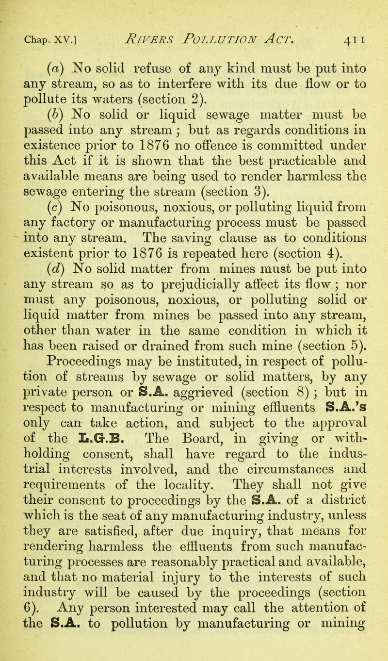 (a) No solid refuse of any kind must be put into any stream, so as to interfere with its due flow or to pollute its waters (section 2). (6) No solid or liquid sewage matter must be passed into any stream; but as regards conditions in existence prior to 1876 no offence is committed under this Act if it is shown that the best practicable and available means are being used to render harmless the sewage entering the stream (section 3). (c) No poisonous, noxious, or polluting liquid from any factory or manufacturing process must be passed into any stream. The saving clause as to conditions existent prior to 1876 is repeated here (section 4). {d) No solid matter from mines must be put into any stream so as to prejudicially affect its flow; nor must any poisonous, noxious, or polluting solid or liquid matter from mines be passed into any stream, other than water in the same condition in which it has been raised or drained from such mine (section 5). Proceedings may be instituted, in respect of pollu- tion of streams by sewage or solid matters, by any private person or S.A. aggrieved (section 8) 3 but in respect to manufacturing or mining effluents S.A.'s only can take action, and subject to the approval of the L.G.B. The Board, in giving or with- holding consent, shall have regard to the indus- trial interests involved, and the circumstances and requirements of the locality. They shall not give their consent to proceedings by the S.A. of a district which is the seat of any manufacturing industry, unless they are satisfied, after due inquiry, that means for rendering harmless the effluents from such manufac- turing processes are reasonably practical and available, and that no material injury to the interests of such industry will be caused by the proceedings (section 6). Any person interested may call the attention of the S.A. to pollution by manufacturing or mining