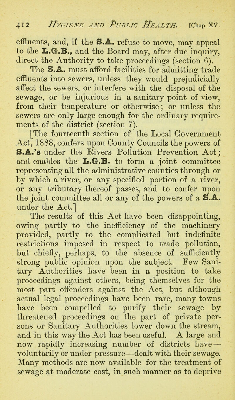 effluents, and, if the S.A. refuse to move, may appeal to the L.O-.B., and the Board may, after due inquiry, direct the Authority to take proceedings (section 6). The B.A. must afford facilities for admitting trade effluents into sewers, unless they would prejudicially alBfect the sewers, or interfere with the disposal of the sewage, or be injurious in a sanitary point of view, from their temperature or otherwise; or unless the sewers are only large enough for the ordinary require- ments of the district (section 7). [The fourteenth section of the Local Government Act, 1888, confers upon County Councils the powers of S»A.'s under the Kivers Pollution Prevention Act; and enables the Is.G.B. to form a joint committee representing all the administrative counties through or by which a river, or any specified portion of a river, or any tributary thereof passes, and to confer upon the joint committee all or any of the powers of a S.A. under the Act.] The results of this Act have been disappointing, owing partly to the inefficiency of the machinery provided, partly to the complicated but indefinite restrictions imposed in respect to trade pollution, but chiefly, perhaps, to the absence of sufficiently strong public opinion upon the subject. Pew Sani- tary Authorities have been in a position to take proceedings against others, being themselves for the most part ofl[enders against the Act, but although actual legal proceedings have been rare, many towns have been compelled to purify their sewage by threatened proceedings on the part of private per- sons or Sanitary Authorities lower down the stream, and in this way the Act has been useful. A large and now rapidly increasing number of districts have — voluntarily or under pressure—dealt with their sewage. Many methods are now available for the treatment of sewage at moderate cost, in such manner as to de])rive