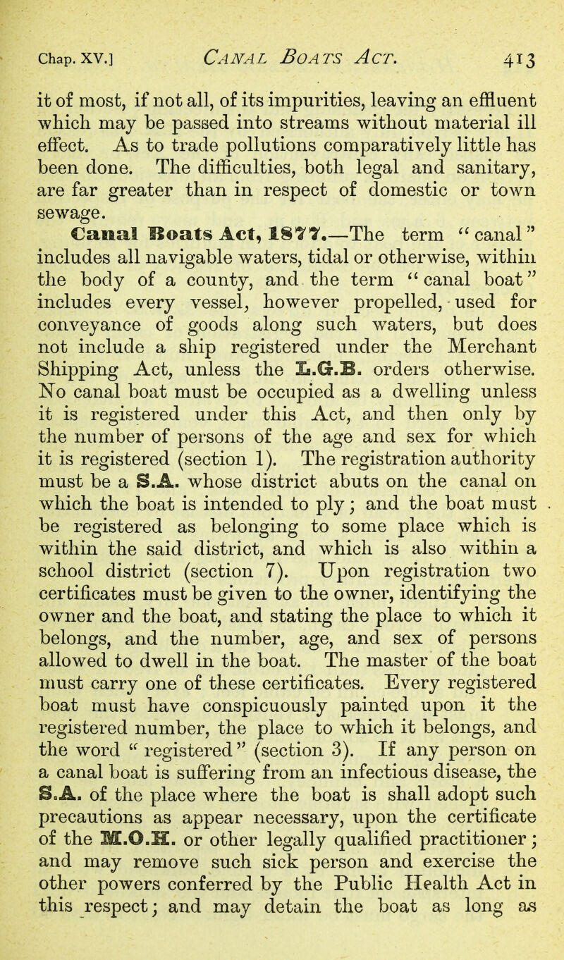 it of most, if not all, of its impurities, leaving an effluent which may be passed into streams without material ill effect. As to trade pollutions comparatively little has been done. The difficulties, both legal and sanitary, are far greater than in respect of domestic or town sewage. Canal Hoats Act, 18^^.—The term  canal includes all navigable waters, tidal or otherwise, within the body of a county, and the term canal boat includes every vessel^ however propelled, used for conveyance of goods along such waters, but does not include a ship registered under the Merchant Shipping Act, unless the Ib.G.B. orders otherwise. No canal boat must be occupied as a dwelling unless it is registered under this Act, and then only by the number of persons of the age and sex for which it is registered (section 1). The registration authority must be a S.A. whose district abuts on the canal on which the boat is intended to ply; and the boat mast be registered as belonging to some place which is within the said district, and which is also within a school district (section 7). Upon registration two certificates must be given to the owner, identifying the owner and the boat, and stating the place to which it belongs, and the number, age, and sex of persons allow^ed to dwell in the boat. The master of the boat must carry one of these certificates. Every registered boat must have conspicuously painted upon it the registered number, the place to which it belongs, and the word registered(section 3). If any person on a canal boat is suffering from an infectious disease, the B,»A. of the place where the boat is shall adopt such precautions as appear necessary, upon the certificate of the M.O.H. or other legally qualified practitioner; and may remove such sick person and exercise the other powers conferred by the Public Health Act in this respect; and may detain the boat as long as