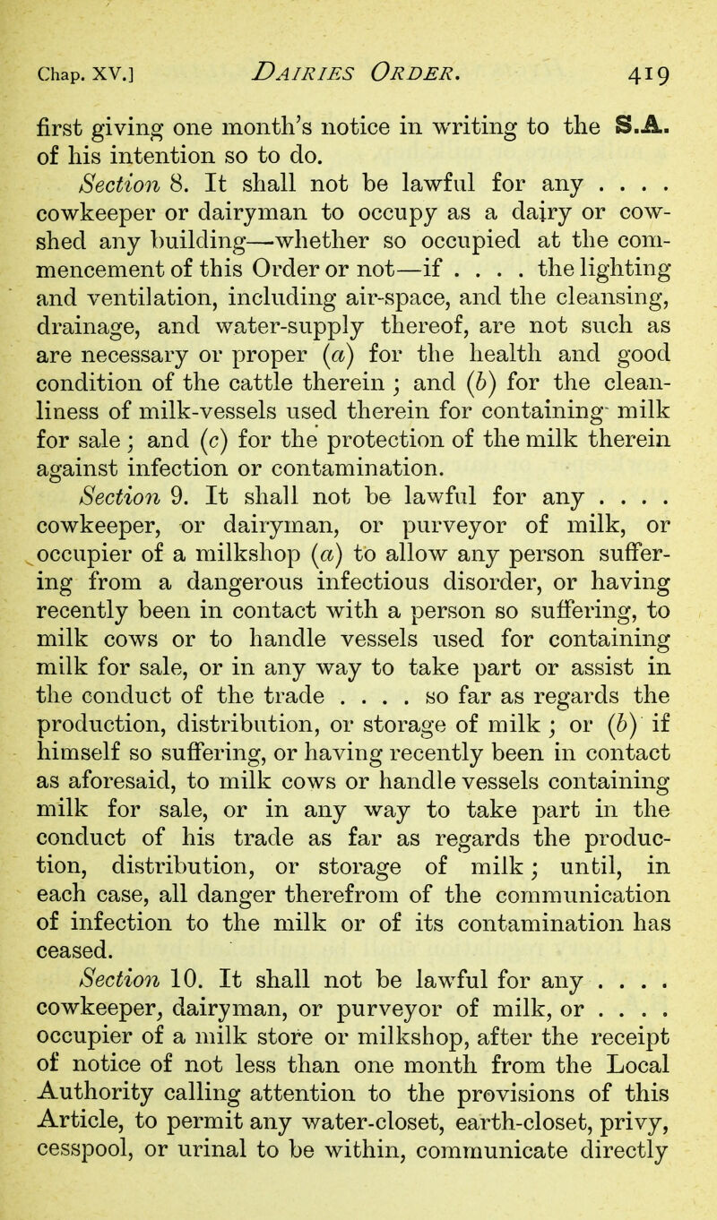 first giving one month's notice in writing to the S.A. of his intention so to do. Section 8. It shall not be lawful for any .... cowkeeper or dairyman to occupy as a dairy or cow- shed any building—whether so occupied at the com- mencement of this Order or not—if .... the lighting and ventilation, including air-space, and the cleansing, drainage, and water-supply thereof, are not such as are necessary or proper {a) for the health and good condition of the cattle therein ; and (6) for the clean- liness of milk-vessels used therein for containing- milk for sale; and (c) for the protection of the milk therein against infection or contamination. Section 9. It shall not be lawful for any .... cowkeeper, or dairyman, or purveyor of milk, or occupier of a milkshop (a) to allow any person suffer- ing from a dangerous infectious disorder, or having recently been in contact with a person so suffering, to milk cows or to handle vessels used for containing milk for sale, or in any way to take part or assist in the conduct of the trade .... so far as regards the production, distribution, or storage of milk ; or (h) if himself so suffering, or having recently been in contact as aforesaid, to milk cows or handle vessels containing milk for sale, or in any way to take part in the conduct of his trade as far as regards the produc- tion, distribution, or storage of milk; until, in each case, all danger therefrom of the communication of infection to the milk or of its contamination has ceased. Section 10. It shall not be lawful for any .... cowkeeper^ dairyman, or purveyor of milk, or ... . occupier of a milk store or milkshop, after the receipt of notice of not less than one month from the Local Authority calling attention to the provisions of this Article, to permit any water-closet, earth-closet, privy, cesspool, or urinal to be within, communicate directly