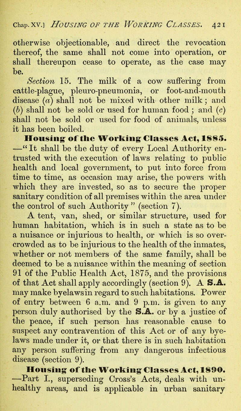 otherwise objectionable, and direct the revocation thereof, the same shall not come into operation, or shall thereupon cease to operate, as the case may be. Section 15. The milk of a cow suffering from cattle-plague, pleuro-pneumonia., or foot-and-mouth disease (a) shall not be mixed with other milk; and (6) shall not be sold or used for human food ; and (c) shall not be sold or used for food of animals, unless it has been boiled. If ousing^ of the Working^ Classe!^ Act, 1§§5. —It shall be the duty of every Local Authority en- trusted with the execution of laws relating to public health and local government, to put into force from time to time, as occasion may arise, the powers with which they are invested, so as to secure the proper sanitary condition of all premises within the area under the control of such Authority  (section 7). A tent, van, shed, or similar structure, used for human habitation, which is in such a state as to be a nuisance or injurious to health, or which is so over- crowded as to be injurious to the health of the inmates, whether or not members of the same family, shall be deemed to be a nuisance within the meaning of section 91 of the Public Health Act, 1875, and the provisions of that Act shall apply accordingly (section 9). A S.A. may make byelawsin regard to such habitations. Power of entry between 6 a.m. and 9 p.m. is given to any person duly authorised by the S.A. or by a justice of the peace, if such person has reasonable cause to suspect any contravention of this Act or of any bye- laws made under it, or that there is in such habitation any person suffering from any dangerous infectious disease (section 9). Housing of the Working Classeis Act, 1890. —Part I., superseding Cross's Acts, deals with un- healthy areas, and is applicable in urban sanitary