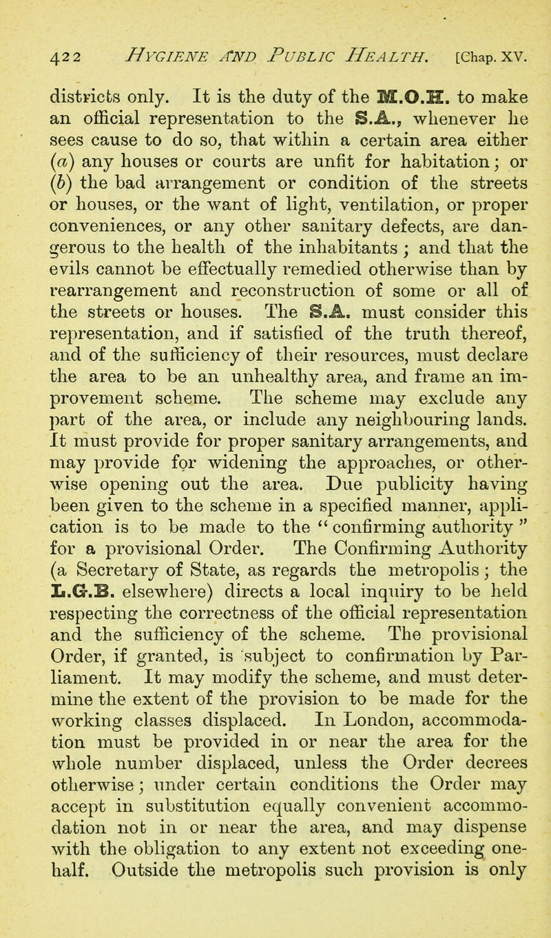 districts only. It is the duty of the M.O.H. to make an official representation to the S.A., whenever he sees cause to do so, that within a certain area either (a) any houses or courts are unfit for habitation; or (b) the bad arrangement or condition of the streets or houses, or the want of light, ventilation, or proper conveniences, or any other sanitary defects, are dan- gerous to the health of the inhabitants ; and that the evils cannot be effectually remedied otherwise than by rearrangement and reconstruction of some or all of the streets or houses. The S.A. must consider this representation, and if satisfied of the truth thereof, and of the sufhciency of their resources, must declare the area to be an unhealthy area, and frame an im- provement scheme. The scheme may exclude any part of the area, or include any neighbouring lands. It must provide for proper sanitary arrangements, and may provide for widening the approaches, or other- wise opening out the area. Due publicity having been given to the scheme in a specified manner, appli- cation is to be made to the confirming authority  for a provisional Order. The Confirming Authority (a Secretary of State, as regards the metropolis; the Ii.G.B. elsewhere) directs a local inqiury to be held respecting the correctness of the official representation and the sufficiency of the scheme. The provisional Order, if granted, is subject to confirmation by Par- liament. It may modify the scheme, and must deter- mine the extent of the provision to be made for the working classes displaced. In London, accommoda- tion must be provided in or near the area for the whole number displaced, unless the Order decrees otherwise; under certain conditions the Order may accept in substitution equally convenient accommo- dation nob in or near the area, and may dispense with the obligation to any extent not exceeding one- half. Outside the metropolis such provision is only