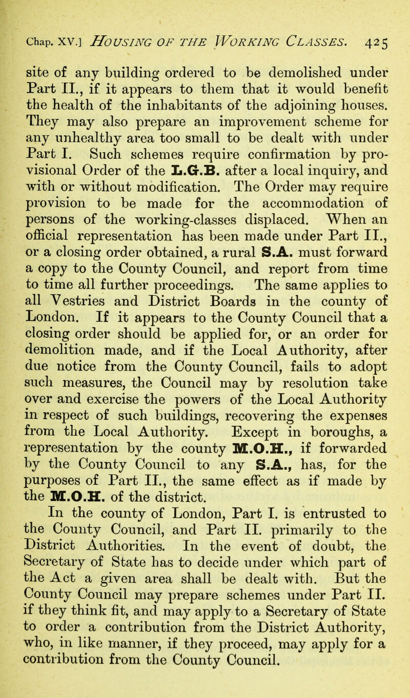 site of any building ordered to be demolished under Part II., if it appears to them that it would benefit the health of the inhabitants of the adjoining houses. They may also prepare an improvement scheme for any unhealthy area too small to be dealt with under Part I. Such schemes require confirmation by pro- visional Order of the L.G.B. after a local inquiry, and with or without modification. The Order may require provision to be made for the accommodation of persons of the working-classes displaced. When an official representation has been made under Part II., or a closing order obtained, a rural S.A. must forward a copy to the County Council, and report from time to time all further proceedings. The same applies to all Vestries and District Boards in the county of London. If it appears to the County Council that a closing order should be applied for, or an order for demolition made, and if the Local Authority, after due notice from the County Council, fails to adopt such measures, the Council may by resolution take over and exercise the powers of the Local Authority in respect of such buildings, recovering the expenses from the Local Authority. Except in boroughs, a representation by the county M.O.H., if forwarded by the County Council to any S.A., has, for the purposes of Part II., the same effect as if made by the M.O.H. of the district. In the county of London, Part I. is entrusted to the County Council, and Part II. primarily to the District Authorities. In the event of doubt, the Secretary of State has to decide under which part of the Act a given area shall be dealt with. But the County Council may prepare schemes under Part 11. if they think fit, and may apply to a Secretary of State to order a contribution from the District Authority, who, in like manner, if they proceed, may apply for a contribution from the County Council.