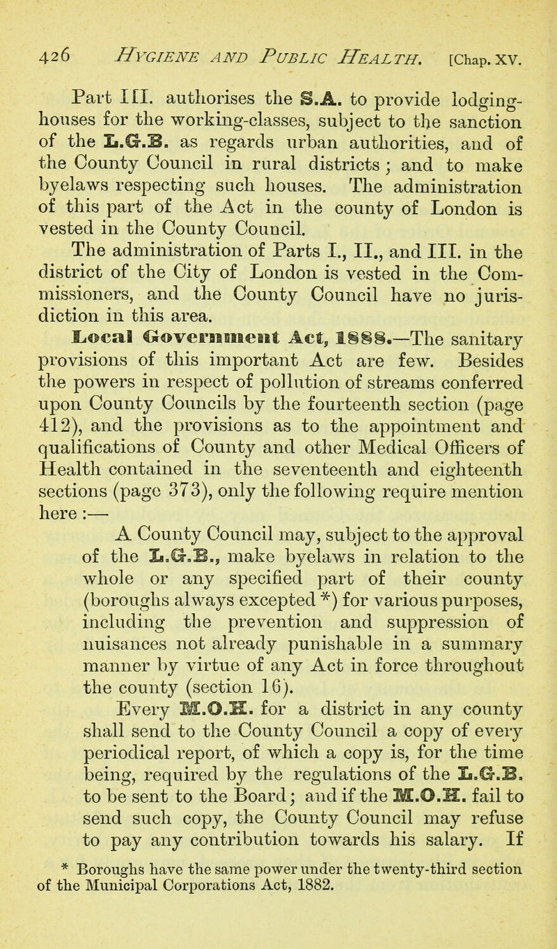 Part III. authorises the S.A. to provide lodging- houses for the working-classes, subject to the sanction of the Ii.G.E. as regards urban authorities, and of the County Council in rural districts ; and to make byelaws respecting such houses. The administration of this part of the Act in the county of London is vested in the County Council. The administration of Parts I., II., and III. in the district of the City of London is vested in the Com- missioners, and the County Council have no juris- diction in this area. i:.©cal C^overimieiit Act, !§§§•—The sanitary provisions of this important Act are few. Besides the powers in respect of pollution of streams conferred upon County Councils by the fourteenth section (page 412), and the provisions as to the appointment and qualifications of County and other Medical Officers of Health contained in the seventeenth and eighteenth sections (page 373), only the following require mention here :— A County Council may, subject to the approval of the L,G.B., make byelaws in relation to the whole or any specij&ed part of their county (boroughs always excepted ■^) for various purposes, including the prevention and suppression of nuisances not already punishable in a summary manner by virtue of any Act in force throughout the county (section 16). Every M.O.H. for a district in any county shall send to the County Council a copy of every periodical report, of which a copy is, for the time being, required by the regulations of the Ii.G.B, to be sent to the Board; and if the M.O.IC. fail to send such copy, the County Council may refuse to pay any contribution towards his salary. If * Boroughs have the same power under the twenty-third section of the Municipal Corporations Act, 1882.