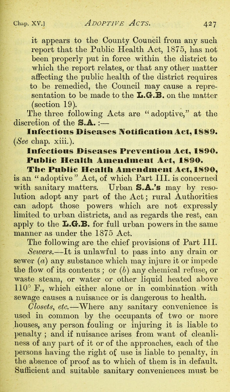 Adoptive Acts, it appears to the County Council from any such report that the Public Health Act, 1875, has not been properly put in force within the district to which the report relates, or that any other matter affecting the public health of the district requires to be remedied, the Council may cause a repre- sentation to be made to the L.G.B. on the matter (section 19). The three following Acts are adoptive, at the discretion of the S.A. :— Infectious Diseases Notification Act, t§89. {See chap. xiii.). Infectious Diseases Prevention Act, Put>Hc Health Amendment Act, I§90. The Puhlic Health Amendment Act,l§90, is an  adoptive  Act, of which Part III. is concerned with sanitary matters. Urban S.A.'s may by reso- lution adopt any part of the Act; rural Authorities can adopt those powers whicli are not expressly limited to urban districts, and as regards the rest, can apply to the la.G.B. for full urban powers in the same manner as under the 1875 Act. The following are the chief provisions of Part III. Sewers.—It is unlawful to pass into any drain or sewer {a) any substance which may injure it or impede the flow of its contents ; or (h) any chemical refuse, or waste steam, or water or other liquid heated above 110° F., which either alone or in combination with sewage causes a nuisance or is dangerous to health. Closets, etc.—Where any sanitary convenience is used in common by the occupants of two or more houses, any person fouling or injuring it is liable to penalty ; and if nuisance arises from want of cleanli- ness of any part of it or of the approaches, each of the persons having the right of use is liable to penalty, in the absence of proof as to which of them is in default. Sufficient and suitable sanitary conveniences must be