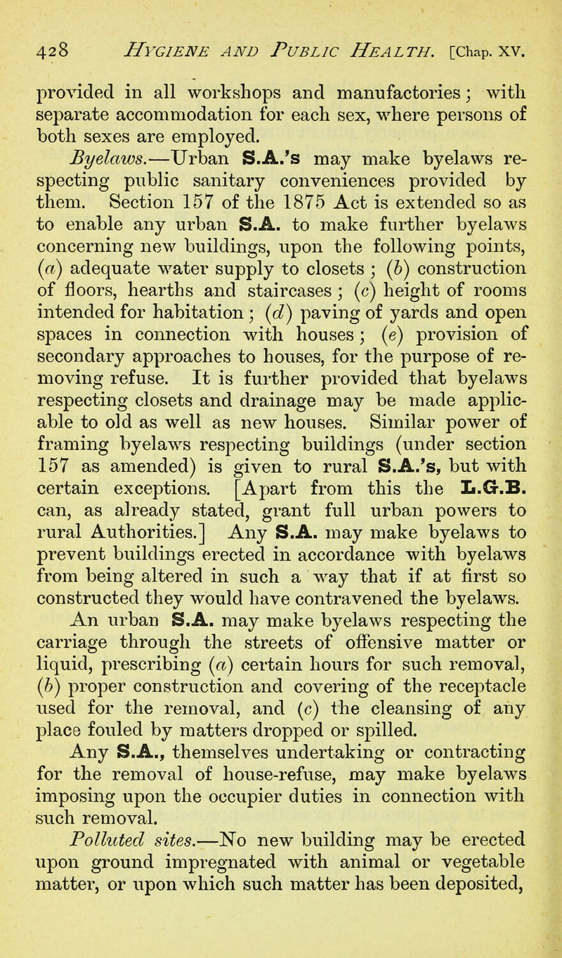 provided in all workshops and manufactories; with separate accommodation for each sex, where persons of both sexes are employed. Byelaws.—Urban S.A.'s may make byelaws re- specting public sanitary conveniences provided by them. Section 157 of the 1875 Act is extended so as to enable any urban S.A. to make further byelaws concerning new buildings, upon the following points, (a) adequate water supply to closets ; {h) construction of floors, hearths and staircases ; (c) height of rooms intended for habitation; (d) paving of yards and open spaces in connection with houses; (e) provision of secondary approaches to houses, for the purpose of re- moving refuse. It is further provided that byelaws respecting closets and drainage may be made applic- able to old as well as new houses. Similar power of framing byelaws resj3ecting buildings (under section 157 as amended) is given to rural S.A.'s, but with certain exceptions. [Apart from this the L.G.B. can, as already stated, grant full urban powers to rural Authorities.] Any S.A. may make byelaws to prevent buildings erected in accordance with byelaws from being altered in such a way that if at first so constructed they would have contravened the byelaws. An urban S.A. may make byelaws respecting the carriage through the streets of offensive matter or liquid, prescribing («) certain hours for such removal, (h) proper construction and covering of the receptacle used for the removal, and (c) the cleansing of any place fouled by matters dropped or spilled. Any S.A., themselves undertaking or contracting for the removal of house-refuse, may make byelaws imposing upon the occupier duties in connection with such removal. Polluted sites.—No new building may be erected upon ground impregnated with animal or vegetable matter, or upon which such matter has been deposited,