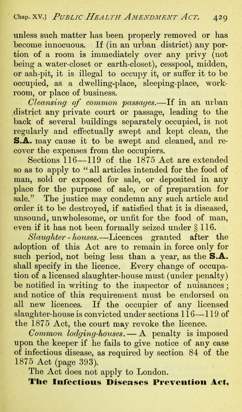 unless such matter has been properly removed or has become innocuous. If (in an urban district) any por- tion of a room is immediately over any privy (not being a water-closet or earth-closet), cesspool, midden, or ash-pit, it is illegal to occupy it, or suffer it to be occupied, as a dwelling-place, sleeping-place, work- room, or place of business. Cleansing of common passages.—If in an urban district any private court or passage, leading to the back of several buildings separately occupied, is not regularly and effectually swept and kept clean, the S.A. may cause it to be swept and cleaned, and re- cover the expenses from the occupiers. Sections 116—119 of the 1875 Act are extended so as to apply to  all articles intended for the food of man, sold or exposed for sale, or deposited in any place for the purpose of sale, or of preparation for sale. The justice may condemn any such article and order it to be destroyed, if satisfied that it is diseased, unsound^ unwholesome, or unfit for the food of man, even if it has not been formally seized under § 116. Slaughter - houses.—Licences granted after the adoption of this Act are to remain in force only for such period, not being less than a year, as the S.A. shall specify in the licence. Every change of occupa- tion of a licensed slaughter-house must (under penalty) be notified in writing to the inspector of nuisances; and notice of this requirement must be endorsed on all new licences. If the occupier of any licensed slaughter-house is convicted under sections 116—119 of the 1875 Act, the court may revoke the licence. Common lodging-houses. — A penalty is imposed upon the keeper if he fails to give notice of any case of infectious disease, as required by section 84 of the 1875 Act (page 393). The Act does not apply to London. The Infectious I>iseases Prevention Act,