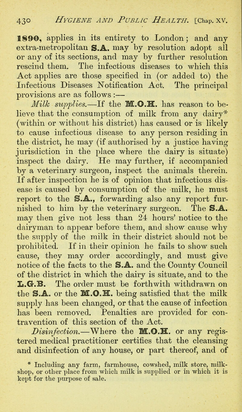 1890, applies in its entirety to London; and any extra-metropolitan S.A. niay by resolution adopt all or any of its sections, and may by further resolution rescind them. The infectious diseases to which this Act applies are those specified in (or added to) the Infectious Diseases Notification Act. The principal provisions are as follows :— Milk supplies.—If the M.O.H. has reason to be- lieve that the consumption of milk from any dairy^ (within or without his district) has caused or is likely to cause infectious disease to any person residing in the district, he may (if authorised by a justice having jurisdiction in the place where the dairy is situate) inspect the dairy. He may further, if accompanied by a veterinary surgeon, inspect the animals therein. If after inspection he is of opinion that infectious dis- ease is caused by consumption of the milk, he must report to the S.A., forwarding also any report fur- nished to him by the veterinary surgeon. The S.A. may then give not less than 24 hours' notice to the dairyman to appear before them, and show cause why the supply of the milk in their district should not be prohibited. If in their opinion he fails to show such cause, they may order accordingly, and must give notice of the facts to the S.A. and the County Council of the district in which the dairy is situate, and to the L.G.B. The order must be forthwith withdrawn on the S.A. or the M.O.H. being satisfied that the milk supply has been changed, or that the cause of infection has been removed. Penalties are provided for con- travention of this section of the Act. Disinfection.—Where the M.O.H. or any regis- tered medical practitioner certifies that the cleansing and disinfection of any house, or part thereof, and of * Including any farm, farmhouse, cowshed, milk store, milk- shop, or other place from which milk is supplied or in which it is kept for the purpose of sale.