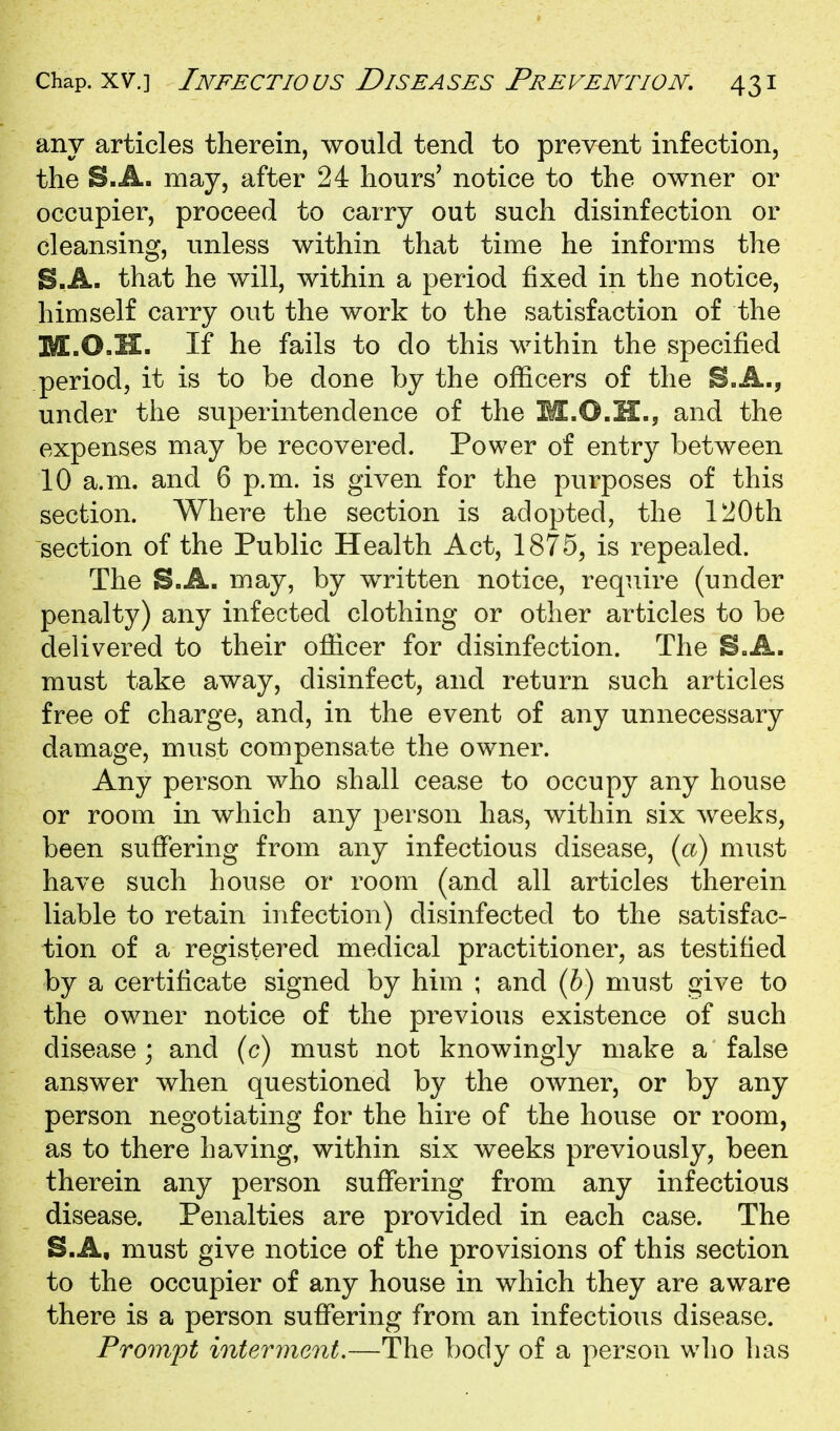 any articles therein, would tend to prevent infection, the S.A. may, after 24 hours' notice to the owner or occupier, proceed to carry out such disinfection or cleansing, unless within that time he informs the B.A. that he will, within a period fixed in the notice, himself carry out the work to the satisfaction of the M.O.H. If he fails to do this within the specified period, it is to be done by the officers of the B.A., under the superintendence of the M.O.H., and the expenses may be recovered. Power of entry between 10 a.m. and 6 p.m. is given for the purposes of this section. Where the section is adopted, the 120th section of the Public Health Act, 1875, is repealed. The S.A. may, by written notice, require (under penalty) any infected clothing or other articles to be delivered to their officer for disinfection. The B.A. must take away, disinfect, and return such articles free of charge, and, in the event of any unnecessary damage, must compensate the owner. Any person who shall cease to occupy any house or room in which any person has, within six weeks, been suffering from any infectious disease, {ct) must have such house or room (and all articles therein liable to retain infection) disinfected to the satisfac- tion of a registered medical practitioner, as testified by a certificate signed by him ; and (6) must give to the owner notice of the previous existence of such disease ; and (c) must not knowingly make a false answer when questioned by the owner, or by any person negotiating for the hire of the house or room, as to there having, within six weeks previously, been therein any person suffering from any infectious disease. Penalties are provided in each case. The B.A, must give notice of the provisions of this section to the occupier of any house in which they are aware there is a person suffering from an infectious disease. Prompt interment.—The body of a person who has