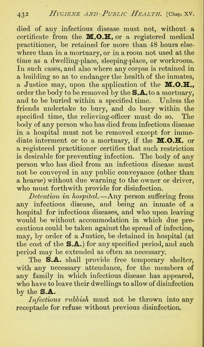 died of any infectious disease must not, without a certificate from the M.O.H, or a registered medical practitioner, be retained for more than 48 hours else- where than in a mortuary, or in a room not used at the time as a dwelling-place, sleeping-place, or workroom. In such cases, and also where any corpse is retained in a building so as to endanger the health of the inmates, a Justice may, upon the application of the M.O.H., order the body to be removed by the S.A, to a mortuary, and to be buried within a specified time. Unless the friends undertake to bury, and do bury within the specified time, the relieving-ofiicer must do so. The body of any person who has died from infectious disease in a hospital must not be removed except for imme- diate interment or to a mortuary, if the M.O.H, or a registered practitioner certifies that such restriction is desirable for preventing infection. The body of any person who has died from an infectious disease must not be conveyed in any public conveyance (other than a hearse) without due warning to the owner or driver, who must forthwith provide for disinfection. Detention in hospital.—Any person sufiering from any infectious disease, and being an inmate of a hospital for infectious diseases, and who upon leaving would be without accommodation in which due pre- cautions could be taken against the spread of infection, may, by order of a Justice, be detained in hospital (at the cost of the S.A.) for any specified period, and such period may be extended as often as necessary. The S.A. shall provide free temporary shelter, with any necessary attendance, for the members of any family in which infectious disease has appeared, who have to leave their dwellings to allow of disinfection by the S.A. Infectious rubbish must not be thrown into any receptacle for refuse without previous disinfection.