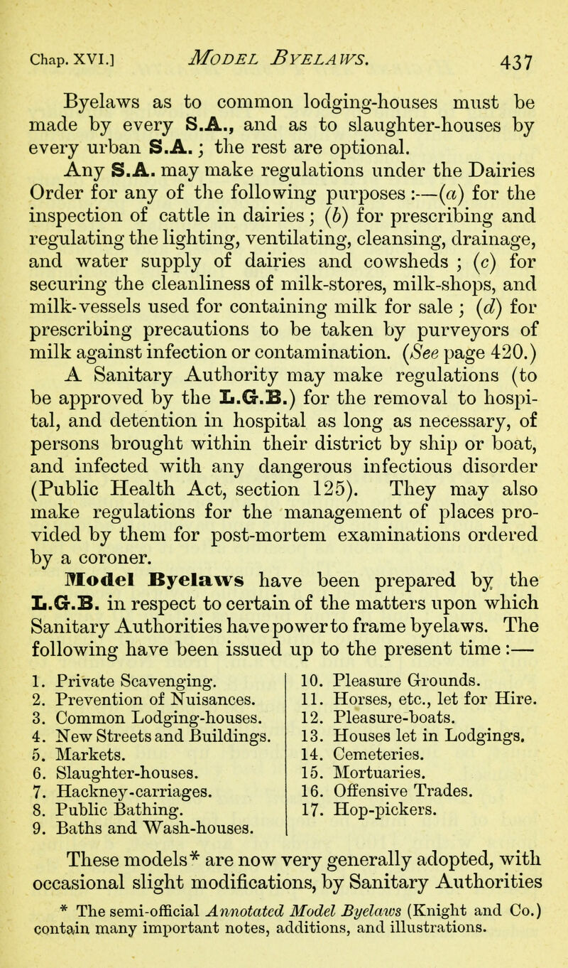 Byelaws as to common lodging-houses must be made by every S.A., and as to slaughter-houses by every urban S.A.; the rest are optional. Any S.A. may make regulations under the Dairies Order for any of the following purposes:—(a) for the inspection of cattle in dairies; (6) for prescribing and regulating the lighting, ventilating, cleansing, drainage, and water supply of dairies and cowsheds ; (c) for securing the cleanliness of milk-stores, milk-shops, and milk-vessels used for containing milk for sale ; {d) for prescribing precautions to be taken by purveyors of milk against infection or contamination. {See page 420.) A Sanitary Authority may make regulations (to be approved by the L.G.B.) for the removal to hospi- tal, and detention in hospital as long as necessary, of persons brought within their district by ship or boat, and infected with any dangerous infectious disorder (Public Health Act, section 125). They may also make regulations for the management of places pro- vided by them for post-mortem examinations ordered by a coroner. Model Byelaws have been prepared by the L.G.B. in respect to certain of the matters upon which Sanitary Authorities have power to frame byelaws. The following have been issued up to the present time:— 1. Private Scavenging. 2. Prevention of Nuisances. 3. Common Lodging-houses. 4. New Streets and Buildings. 5. Markets. 6. Slaughter-houses. 7. Hackney-carriages. 8. Public Bathing. 9. Baths and Wash-houses. 10. Pleasure Grounds. 11. Horses, etc., let for Hire. 12. Pleasure-boats. 13. Houses let in Lodgings. 14. Cemeteries. 15. Mortuaries. 16. Offensive Trades. 17. Hop-pickers. These models^ are now very generally adopted, with occasional slight modifications, by Sanitary Authorities * The semi-official Annotated Model Byelaics (Knight and Co.) contain many important notes, additions, and illustrations.