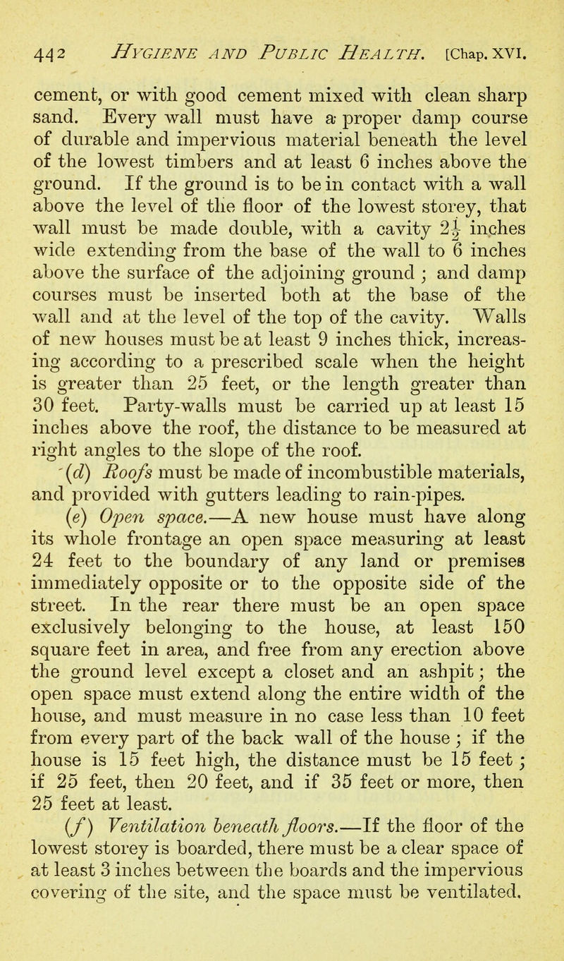 cement, or with good cement mixed with clean sharp sand. Every wall must have a proper damp course of durable and impervious material beneath the level of the lowest timbers and at least 6 inches above the ground. If the ground is to be in contact with a wall above the level of the floor of the lowest storey, that wall must be made double, with a cavity 2^ inches wide extending from the base of the wall to 6 inches above the surface of the adjoining ground ; and damp courses must be inserted both at the base of the wall and at the level of the top of the cavity. Walls of new houses must be at least 9 inches thick, increas- ing according to a prescribed scale when the height is greater than 25 feet, or the length greater than 30 feet. Party-walls must be carried up at least 15 inches above the roof, the distance to be measured at right angles to the slope of the roof. '{d) Roofs must be made of incombustible materials, and provided with gutters leading to rain-pipes. (e) Open space.—A new house must have along its whole frontage an open space measuring at least 24 feet to the boundary of any land or premises immediately opposite or to the opposite side of the street. In the rear there must be an open space exclusively belonging to the house, at least 150 square feet in area, and free from any erection above the ground level except a closet and an ashpit; the open space must extend along the entire width of the house, and must measure in no case less than 10 feet from every part of the back wall of the house ; if the house is 15 feet high, the distance must be 15 feet; if 25 feet, then 20 feet, and if 35 feet or more, then 25 feet at least. (/) Ventilation beneath floors.—If the floor of the lowest storey is boarded, there must be a clear space of at least 3 inches between the boards and the impervious covering of the site, and the space must be ventilated.