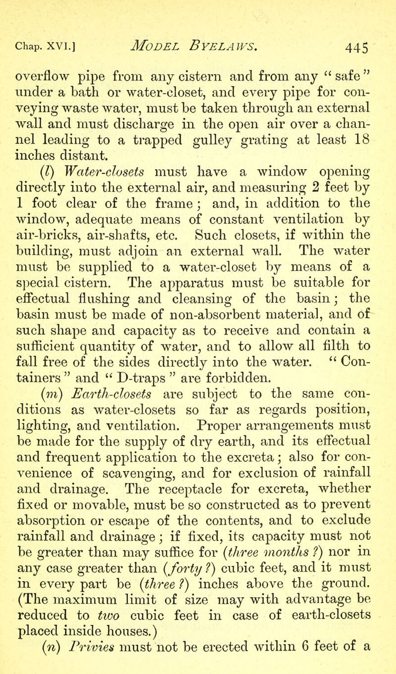 overflow pipe from any cistern and from any safe under a bath or water-closet, and every pipe for con- veying waste water, must be taken through an external wall and must discharge in the open air over a chan- nel leading to a trapped gulley grating at least 18 inches distant. {T) Water-closets must have a window opening directly into the external air, and measuring 2 feet by 1 foot clear of the frame ; and, in addition to the window, adequate means of constant ventilation by air-bricks, air-shafts, etc. Such closets, if within the building, must adjoin an external wall. The water must be supplied to a water-closet by means of a special cistern. The apparatus must be suitable for effectual flushing and cleansing of the basin; the basin must be made of non-absorbent material, and of such shape and capacity as to receive and contain a sufficient quantity of water, and to allow all filth to fall free of the sides directly into the water. Con- tainers and  D-traps  are forbidden. (m) Earth-closets are subject to the same con- ditions as water-closets so far as regards position, lighting, and ventilation. Proper arrangements must be made for the supply of dry earth, and its effectual and frequent application to the excreta; also for con- venience of scaven2:inQ', and for exclusion of rainfall and drainage. The receptacle for excreta, whether fixed or movable, must be so constructed as to prevent absorption or escape of the contents, and to exclude rainfall and drainage; if fixed, its capacity must not be greater than may suffice for {three months ?) nor in any case greater than {forty ?) cubic feet, and it must in every part be {three ?) inches above the ground. (The maximum limit of size may with advantage be reduced to two cubic feet in case of earth-closets placed inside houses.) {n) Privies must not be erected within 6 feet of a